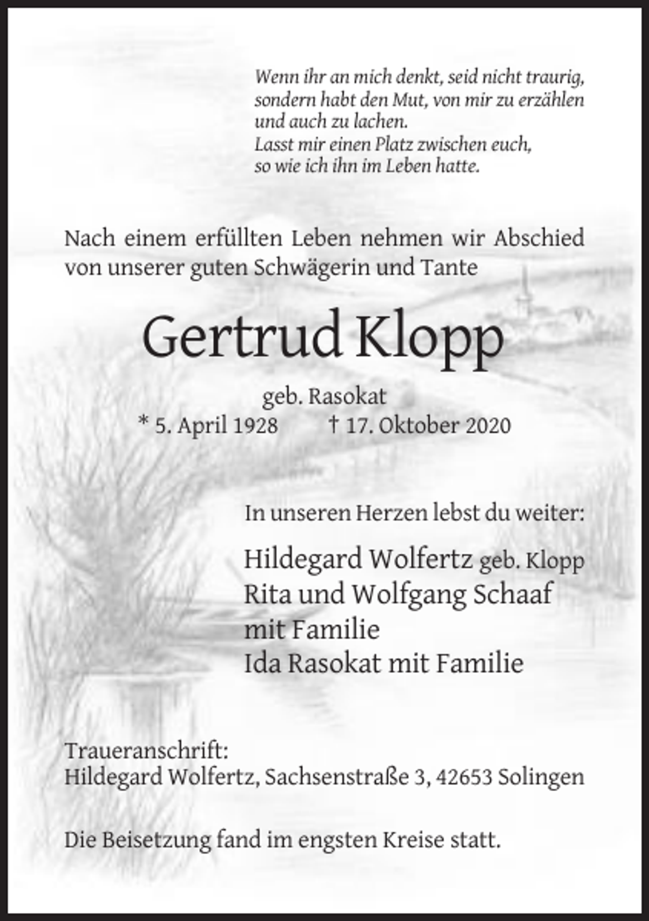 <p>Wenn ihr an mich denkt, seid nicht traurig,<br />sondern habt den Mut, von mir zu erzählen<br />und auch zu lachen.<br />Lasst mir einen Platz zwischen euch,<br />so wie ich ihn im Leben hatte.</p><p>Nach einem erfüllten Leben nehmen wir Abschied<br />von unserer guten Schwägerin und Tante</p><p>Gertrud Klopp<br />geb. Rasokat<br />* 5. April 1928<br />† 17. Oktober 2020</p><p>In unseren Herzen lebst du weiter:</p><p>Hildegard Wolfertz geb. Klopp<br />Rita und Wolfgang Schaaf<br />mit Familie<br />Ida Rasokat mit Familie</p><p>Traueranschrift:<br />Hildegard Wolfertz, Sachsenstraße 3, 42653 Solingen<br />Die Beisetzung fand im engsten Kreise statt.</p>
