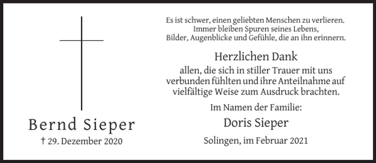 <p>Es ist schwer, einen geliebten Menschen zu verlieren.<br />Immer bleiben Spuren seines Lebens,<br />Bilder, Augenblicke und Gefühle, die an ihn erinnern.</p><p>Herzlichen Dank<br />allen, die sich in stiller Trauer mit uns<br />verbunden fühlten und ihre Anteilnahme auf<br />vielfältige Weise zum Ausdruck brachten.<br />Im Namen der Familie:</p><p>Bernd Sieper</p><p>Doris Sieper</p><p>† 29. Dezember 2020</p><p>Solingen, im Februar 2021</p>