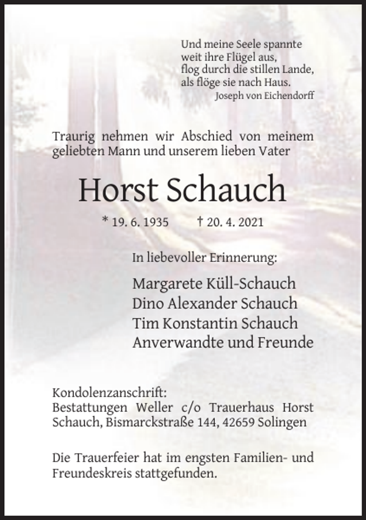 <p>Und meine Seele spannte<br />weit ihre Flügel aus,<br />flog durch die stillen Lande,<br />als flöge sie nach Haus.<br />Joseph von Eichendorff</p><p>Traurig nehmen wir Abschied von meinem<br />geliebten Mann und unserem lieben Vater</p><p>Horst Schauch<br />* 19. 6. 1935</p><p>† 20. 4. 2021</p><p>In liebevoller Erinnerung:</p><p>Margarete Küll-Schauch<br />Dino Alexander Schauch<br />Tim Konstantin Schauch<br />Anverwandte und Freunde</p><p>Kondolenzanschrift:<br />Bestattungen Weller c/o Trauerhaus Horst<br />Schauch, Bismarckstraße 144, 42659 Solingen<br />Die Trauerfeier hat im engsten Familien- und<br />Freundeskreis stattgefunden.</p>