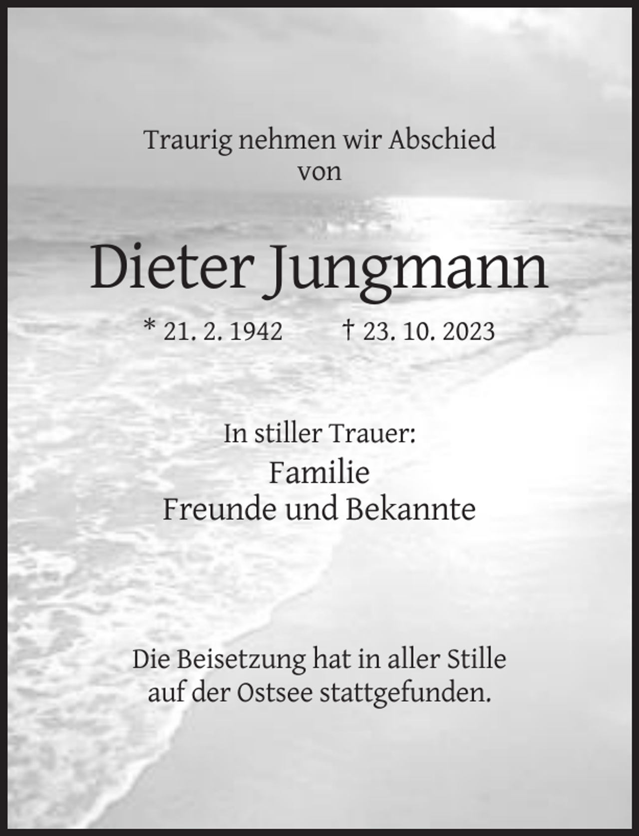 <p>Traurig nehmen wir Abschied<br />von</p><p>Dieter Jungmann<br />* 21. 2. 1942</p><p>† 23. 10. 2023</p><p>In stiller Trauer:</p><p>Familie<br />Freunde und Bekannte</p><p>Die Beisetzung hat in aller Stille<br />auf der Ostsee stattgefunden.</p>
