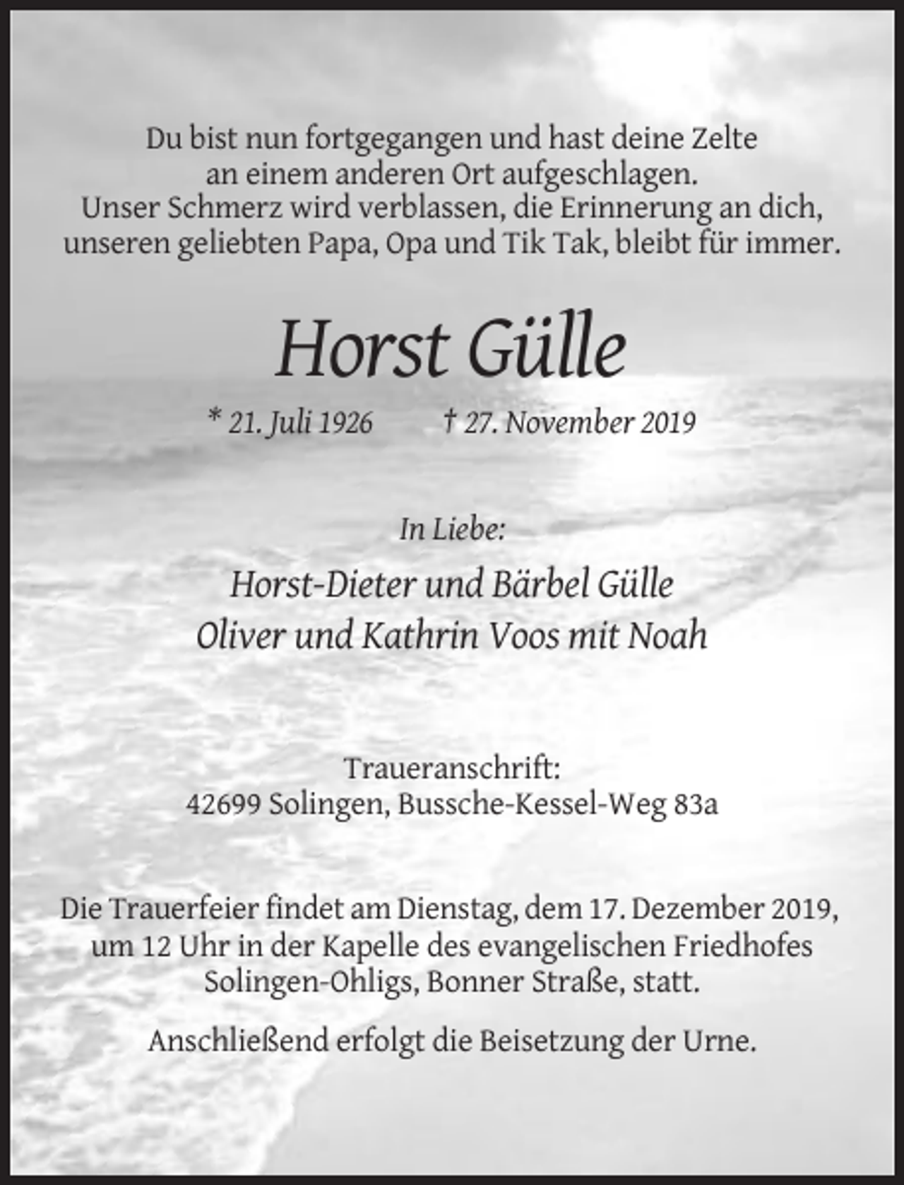 <p>Du bist nun fortgegangen und hast deine Zelte<br />an einem anderen Ort aufgeschlagen.<br />Unser Schmerz wird verblassen, die Erinnerung an dich,<br />unseren geliebten Papa, Opa und Tik Tak, bleibt für immer.</p><p>Horst Gülle<br />* 21. Juli 1926</p><p>† 27. November 2019</p><p>In Liebe:</p><p>Horst-Dieter und Bärbel Gülle<br />Oliver und Kathrin Voos mit Noah</p><p>Traueranschrift:<br />42699 Solingen, Bussche-Kessel-Weg 83a</p><p>Die Trauerfeier findet am Dienstag, dem 17. Dezember 2019,<br />um 12 Uhr in der Kapelle des evangelischen Friedhofes<br />Solingen-Ohligs, Bonner Straße, statt.<br />Anschließend erfolgt die Beisetzung der Urne.</p>