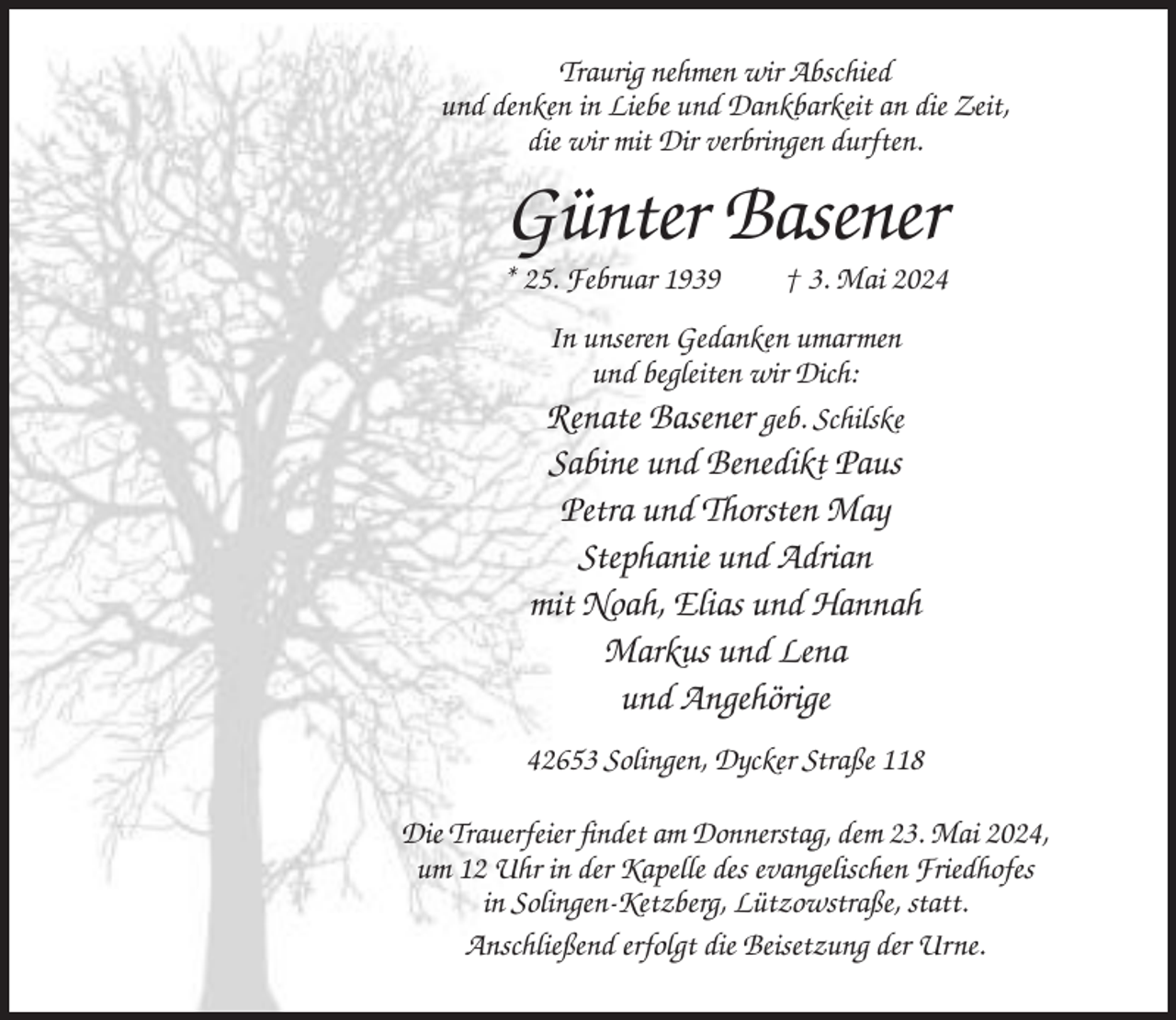 <p>Traurig nehmen wir Abschied<br />und denken in Liebe und Dankbarkeit an die Zeit,<br />die wir mit Dir verbringen durften.</p><p>Günter Basener<br />* 25. Februar 1939</p><p>† 3. Mai 2024</p><p>In unseren Gedanken umarmen<br />und begleiten wir Dich:<br />Renate Basener geb. Schilske</p><p>Sabine und Benedikt Paus<br />Petra und Thorsten May<br />Stephanie und Adrian<br />mit Noah, Elias und Hannah<br />Markus und Lena<br />und Angehörige<br />42653 Solingen, Dycker Straße 118<br />Die Trauerfeier findet am Donnerstag, dem 23. Mai 2024,<br />um 12 Uhr in der Kapelle des evangelischen Friedhofes<br />in Solingen-Ketzberg, Lützowstraße, statt.<br />Anschließend erfolgt die Beisetzung der Urne.</p>