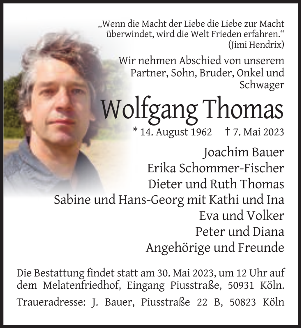 <p>„Wenn die Macht der Liebe die Liebe zur Macht<br />überwindet, wird die Welt Frieden erfahren.“<br />(Jimi Hendrix)</p><p>Wir nehmen Abschied von unserem<br />Partner, Sohn, Bruder, Onkel und<br />Schwager</p><p>Wolfgang Thomas<br />* 14. August 1962</p><p>† 7. Mai 2023</p><p>Joachim Bauer<br />Erika Schommer-Fischer<br />Dieter und Ruth Thomas<br />Sabine und Hans-Georg mit Kathi und Ina<br />Eva und Volker<br />Peter und Diana<br />Angehörige und Freunde<br />Die Bestattung findet statt am 30. Mai 2023, um 12 Uhr auf<br />dem Melatenfriedhof, Eingang Piusstraße, 50931 Köln.<br />Traueradresse: J. Bauer, Piusstraße 22 B, 50823 Köln</p>