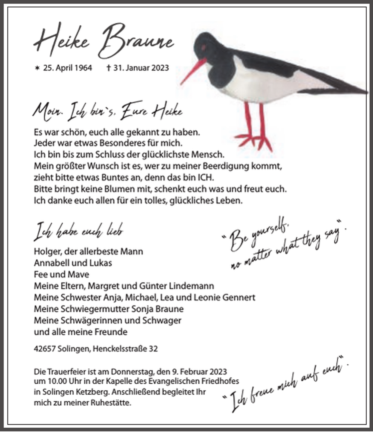 <p>Heike Braune</p><p> 25. April 1964</p><p>† 31. Januar 2023</p><p>Moin. Ich bin`s, Eure Heike<br />Es war schön, euch alle gekannt zu haben.<br />Jeder war etwas Besonderes für mich.<br />Ich bin bis zum Schluss der glücklichste Mensch.<br />Mein größter Wunsch ist es, wer zu meiner Beerdigung kommt,<br />zieht bitte etwas Buntes an, denn das bin ICH.<br />Bitte bringt keine Blumen mit, schenkt euch was und freut euch.<br />Ich danke euch allen für ein tolles, glückliches Leben.</p><p>Ich habe euch lieb</p><p>l f , y s a y “.<br />e<br />s<br />r<br />u<br />o<br />y<br />“Be er what the<br />no matt</p><p>Holger, der allerbeste Mann<br />Annabell und Lukas<br />Fee und Mave<br />Meine Eltern, Margret und Günter Lindemann<br />Meine Schwester Anja, Michael, Lea und Leonie Gennert<br />Meine Schwiegermutter Sonja Braune<br />Meine Schwägerinnen und Schwager<br />und alle meine Freunde<br />42657 Solingen, Henckelsstraße 32<br />Die Trauerfeier ist am Donnerstag, den 9. Februar 2023<br />um 10.00 Uhr in der Kapelle des Evangelischen Friedhofes<br />in Solingen Ketzberg. Anschließend begleitet Ihr<br />mich zu meiner Ruhestätte.</p><p>“I</p><p>h“.<br />c<br />u<br />e<br />f<br />u<br />a<br />h<br />c<br />i<br />m<br />e<br />u<br />ch fre</p>