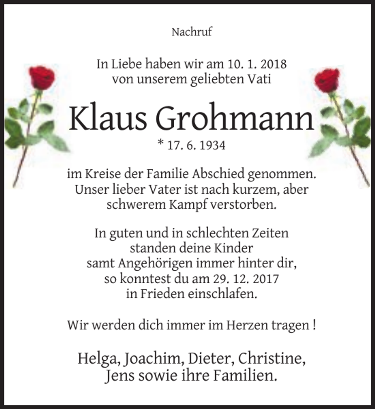 <p>Nachruf</p><p>In Liebe haben wir am 10. 1. 2018<br />von unserem geliebten Vati</p><p>Klaus Grohmann<br />* 17. 6. 1934<br />im Kreise der Familie Abschied genommen.<br />Unser lieber Vater ist nach kurzem, aber<br />schwerem Kampf verstorben.<br />In guten und in schlechten Zeiten<br />standen deine Kinder<br />samt Angehörigen immer hinter dir,<br />so konntest du am 29. 12. 2017<br />in Frieden einschlafen.<br />Wir werden dich immer im Herzen tragen !</p><p>Helga, Joachim, Dieter, Christine,<br />Jens sowie ihre Familien.</p>