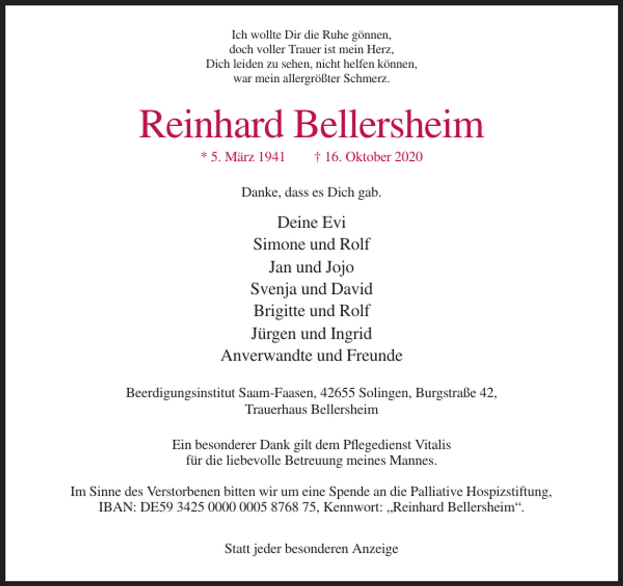 <p>Ich wollte Dir die Ruhe gönnen,<br />doch voller Trauer ist mein Herz,<br />Dich leiden zu sehen, nicht helfen können,<br />war mein allergrößter Schmerz.</p><p>Reinhard Bellersheim<br />* 5. März 1941</p><p>† 16. Oktober 2020</p><p>Danke, dass es Dich gab.</p><p>Deine Evi<br />Simone und Rolf<br />Jan und Jojo<br />Svenja und David<br />Brigitte und Rolf<br />Jürgen und Ingrid<br />Anverwandte und Freunde<br />Beerdigungsinstitut Saam-Faasen, 42655 Solingen, Burgstraße 42,<br />Trauerhaus Bellersheim<br />Ein besonderer Dank gilt dem Pflegedienst Vitalis<br />für die liebevolle Betreuung meines Mannes.<br />Im Sinne des Verstorbenen bitten wir um eine Spende an die Palliative Hospizstiftung,<br />IBAN: DE59 3425 05 8768 75, Kennwort: „Reinhard Bellersheim“.<br />Statt jeder besonderen Anzeige</p>