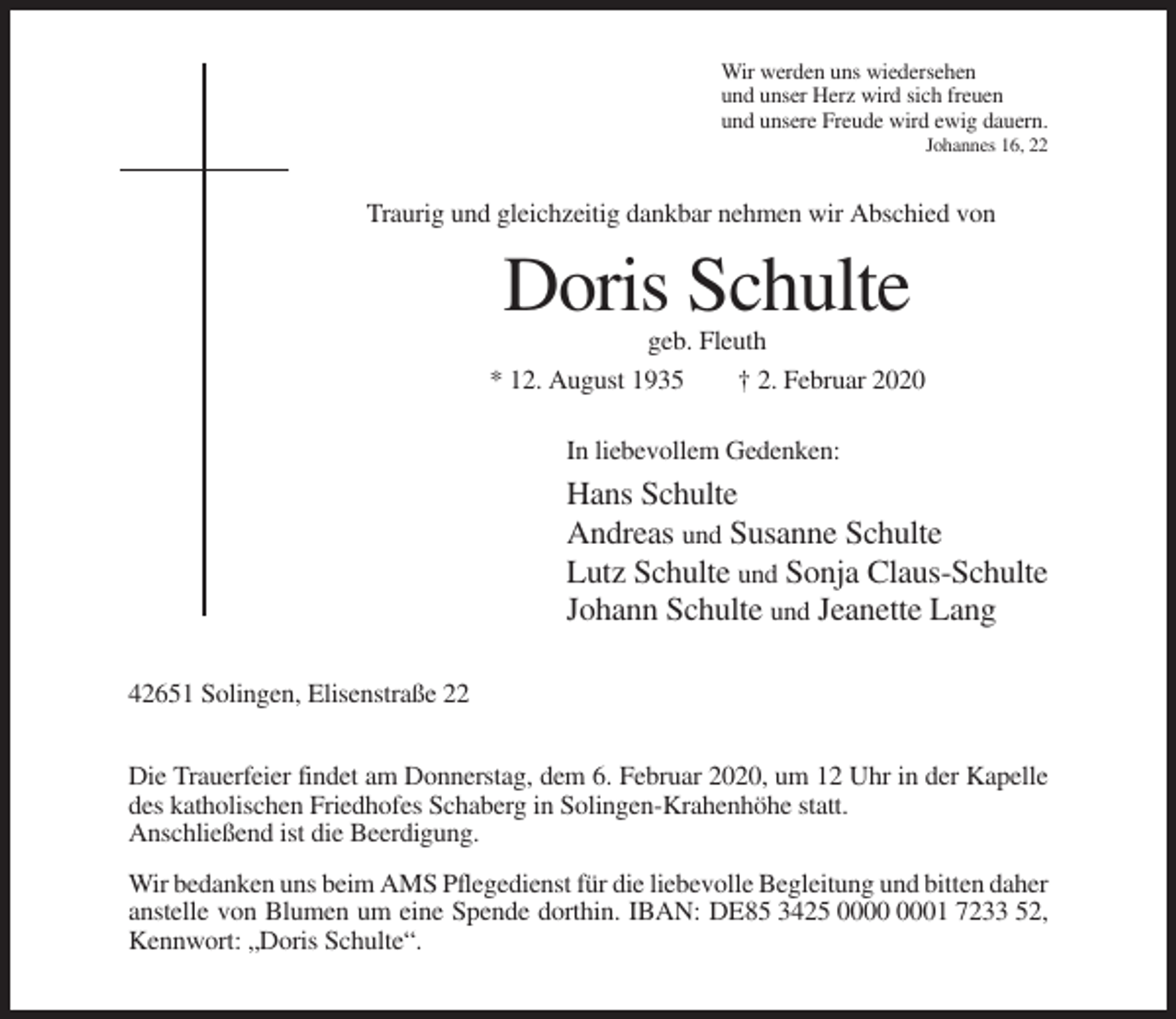 <p>Wir werden uns wiedersehen<br />und unser Herz wird sich freuen<br />und unsere Freude wird ewig dauern.<br />Johannes 16, 22</p><p>Traurig und gleichzeitig dankbar nehmen wir Abschied von</p><p>Doris Schulte<br />geb. Fleuth<br />* 12. August 1935<br />† 2. Februar 2020<br />In liebevollem Gedenken:</p><p>Hans Schulte<br />Andreas und Susanne Schulte<br />Lutz Schulte und Sonja Claus-Schulte<br />Johann Schulte und Jeanette Lang<br />42651 Solingen, Elisenstraße 22<br />Die Trauerfeier findet am Donnerstag, dem 6. Februar 2020, um 12 Uhr in der Kapelle<br />des katholischen Friedhofes Schaberg in Solingen-Krahenhöhe statt.<br />Anschließend ist die Beerdigung.<br />Wir bedanken uns beim AMS Pflegedienst für die liebevolle Begleitung und bitten daher<br />anstelle von Blumen um eine Spende dorthin. IBAN: DE85 3425 01 7233 52,<br />Kennwort: „Doris Schulte“.</p>