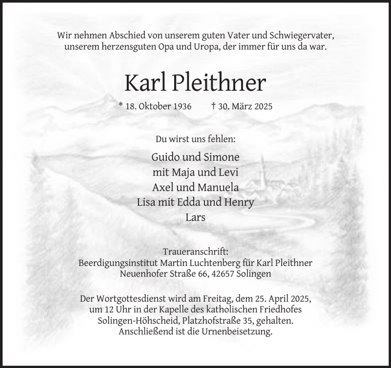 <p>Wir nehmen Abschied von unserem guten Vater und Schwiegervater,<br />unserem herzensguten Opa und Uropa, der immer für uns da war.</p><p>Karl Pleithner<br />* 18. Oktober 1936</p><p>† 30. März 2025</p><p>Du wirst uns fehlen:</p><p>Guido und Simone<br />mit Maja und Levi<br />Axel und Manuela<br />Lisa mit Edda und Henry<br />Lars</p><p>Traueranschrift:<br />Beerdigungsinstitut Martin Luchtenberg für Karl Pleithner<br />Neuenhofer Straße 66, 42657 Solingen<br />Der Wortgottesdienst wird am Freitag, dem 25. April 2025,<br />um 12 Uhr in der Kapelle des katholischen Friedhofes<br />Solingen-Höhscheid, Platzhofstraße 35, gehalten.<br />Anschließend ist die Urnenbeisetzung.</p>