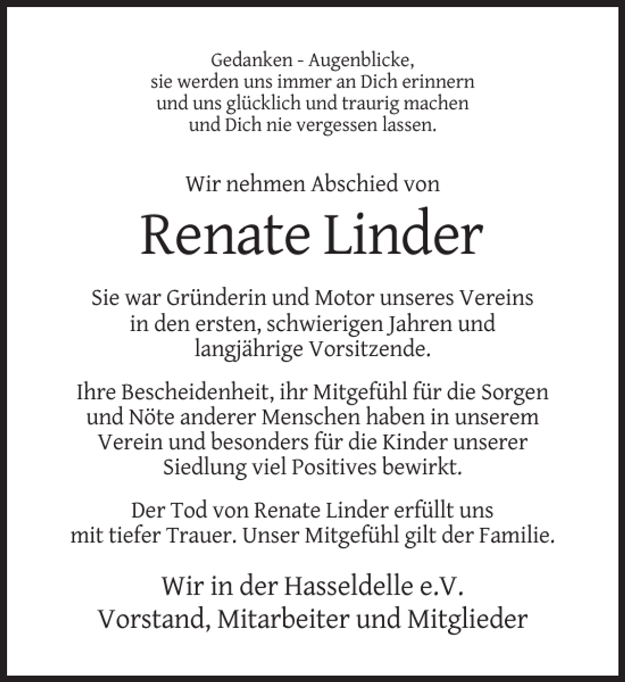 <p>Gedanken - Augenblicke,<br />sie werden uns immer an Dich erinnern<br />und uns glücklich und traurig machen<br />und Dich nie vergessen lassen.</p><p>Wir nehmen Abschied von</p><p>Renate Linder<br />Sie war Gründerin und Motor unseres Vereins<br />in den ersten, schwierigen Jahren und<br />langjährige Vorsitzende.<br />Ihre Bescheidenheit, ihr Mitgefühl für die Sorgen<br />und Nöte anderer Menschen haben in unserem<br />Verein und besonders für die Kinder unserer<br />Siedlung viel Positives bewirkt.<br />Der Tod von Renate Linder erfüllt uns<br />mit tiefer Trauer. Unser Mitgefühl gilt der Familie.</p><p>Wir in der Hasseldelle e.V.<br />Vorstand, Mitarbeiter und Mitglieder</p>