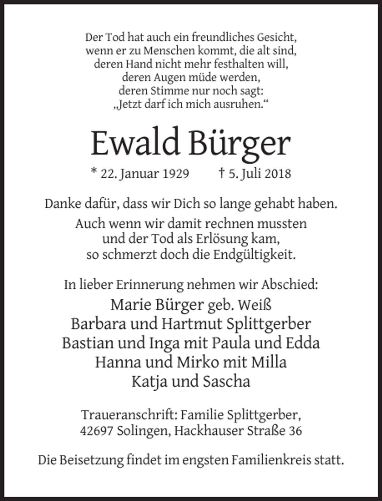 <p>Der Tod hat auch ein freundliches Gesicht,<br />wenn er zu Menschen kommt, die alt sind,<br />deren Hand nicht mehr festhalten will,<br />deren Augen müde werden,<br />deren Stimme nur noch sagt:<br />„Jetzt darf ich mich ausruhen.“</p><p>Ewald Bürger<br />* 22. Januar 1929</p><p>† 5. Juli 2018</p><p>Danke dafür, dass wir Dich so lange gehabt haben.<br />Auch wenn wir damit rechnen mussten<br />und der Tod als Erlösung kam,<br />so schmerzt doch die Endgültigkeit.<br />In lieber Erinnerung nehmen wir Abschied:</p><p>Marie Bürger geb. Weiß<br />Barbara und Hartmut Splittgerber<br />Bastian und Inga mit Paula und Edda<br />Hanna und Mirko mit Milla<br />Katja und Sascha<br />Traueranschrift: Familie Splittgerber,<br />42697 Solingen, Hackhauser Straße 36<br />Die Beisetzung findet im engsten Familienkreis statt.</p>