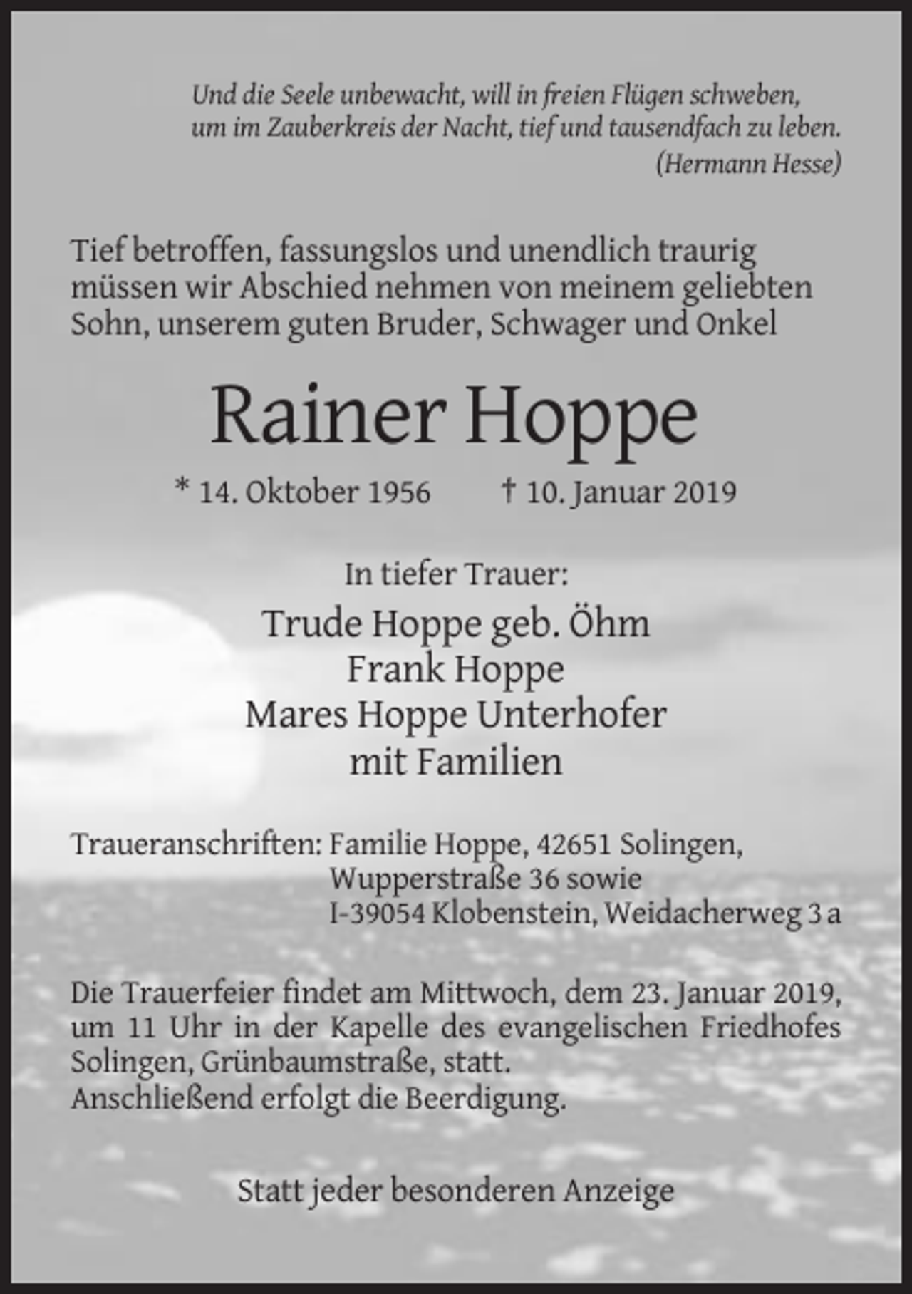 <p>Und die Seele unbewacht, will in freien Flügen schweben,<br />um im Zauberkreis der Nacht, tief und tausendfach zu leben.<br />(Hermann Hesse)</p><p>Tief betroffen, fassungslos und unendlich traurig<br />müssen wir Abschied nehmen von meinem geliebten<br />Sohn, unserem guten Bruder, Schwager und Onkel</p><p>Rainer Hoppe<br />* 14. Oktober 1956</p><p>† 10. Januar 2019</p><p>In tiefer Trauer:</p><p>Trude Hoppe geb. Öhm<br />Frank Hoppe<br />Mares Hoppe Unterhofer<br />mit Familien<br />Traueranschriften: Familie Hoppe, 42651 Solingen,<br />Wupperstraße 36 sowie<br />I-39054 Klobenstein, Weidacherweg 3 a<br />Die Trauerfeier findet am Mittwoch, dem 23. Januar 2019,<br />um 11 Uhr in der Kapelle des evangelischen Friedhofes<br />Solingen, Grünbaumstraße, statt.<br />Anschließend erfolgt die Beerdigung.</p><p>Statt jeder besonderen Anzeige</p>