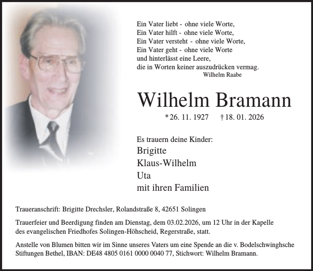 <p>Ein Vater liebt - ohne viele Worte,<br />Ein Vater hilft - ohne viele Worte,<br />Ein Vater versteht - ohne viele Worte,<br />Ein Vater geht - ohne viele Worte<br />und hinterlässt eine Leere,<br />die in Worten keiner auszudrücken vermag.<br />Wilhelm Raabe</p><p>Wilhelm Bramann<br />* 26. 11. 1927</p><p>† 18. 01. 2026</p><p>Es trauern deine Kinder:</p><p>Brigitte<br />Klaus-Wilhelm<br />Uta<br />mit ihren Familien<br />Traueranschrift: Brigitte Drechsler, Rolandstraße 8, 42651 Solingen<br />Trauerfeier und Beerdigung finden am Dienstag, dem 03.02.2026, um 12 Uhr in der Kapelle<br />des evangelischen Friedhofes Solingen-Höhscheid, Regerstraße, statt.<br />Anstelle von Blumen bitten wir im Sinne unseres Vaters um eine Spende an die v. Bodelschwinghsche<br />Stiftungen Bethel, IBAN: DE05 0161 0040 77, Stichwort: Wilhelm Bramann.</p>