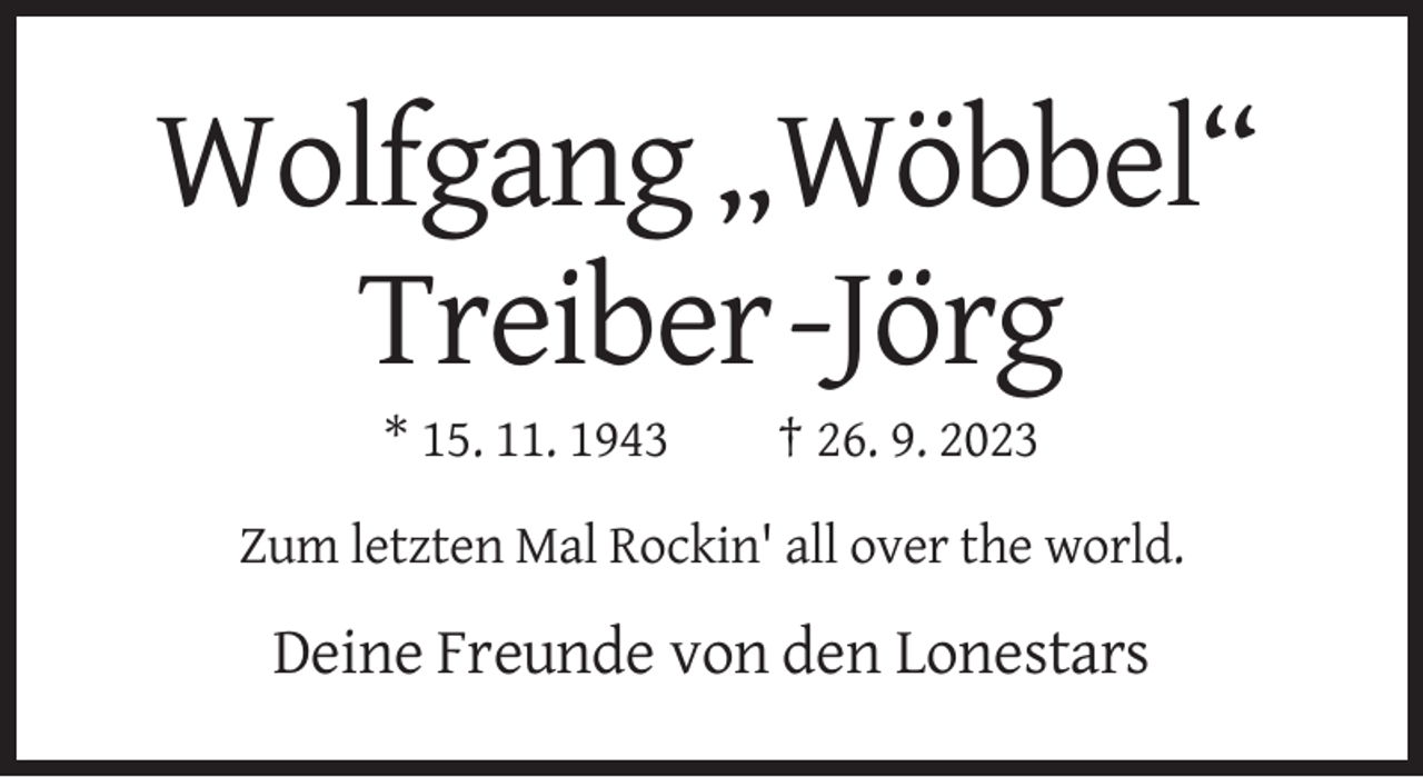 <p>Wolfgang „Wöbbel“<br />Treiber-Jörg<br />* 15. 11. 1943</p><p>† 26. 9. 2023</p><p>Zum letzten Mal Rockin' all over the world.</p><p>Deine Freunde von den Lonestars</p>
