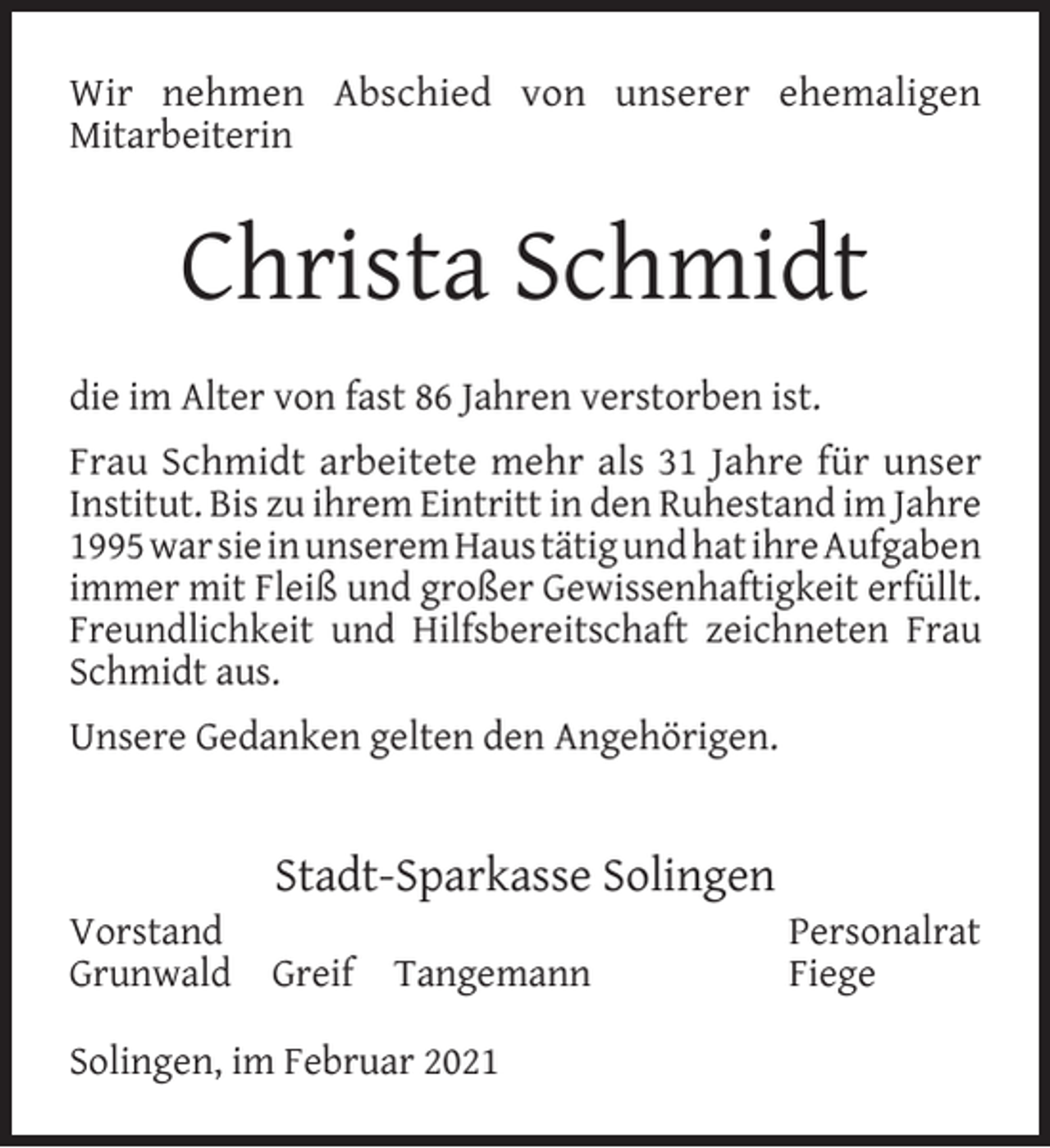<p>Wir nehmen Abschied von unserer ehemaligen<br />Mitarbeiterin</p><p>Christa Schmidt<br />die im Alter von fast 86 Jahren verstorben ist.<br />Frau Schmidt arbeitete mehr als 31 Jahre für unser<br />Institut. Bis zu ihrem Eintritt in den Ruhestand im Jahre<br />1995 war sie in unserem Haus tätig und hat ihre Aufgaben<br />immer mit Fleiß und großer Gewissenhaftigkeit erfüllt.<br />Freundlichkeit und Hilfsbereitschaft zeichneten Frau<br />Schmidt aus.<br />Unsere Gedanken gelten den Angehörigen.</p><p>Vorstand<br />Grunwald</p><p>Stadt-Sparkasse Solingen<br />Greif</p><p>Tangemann</p><p>Solingen, im Februar 2021</p><p>Personalrat<br />Fiege</p>