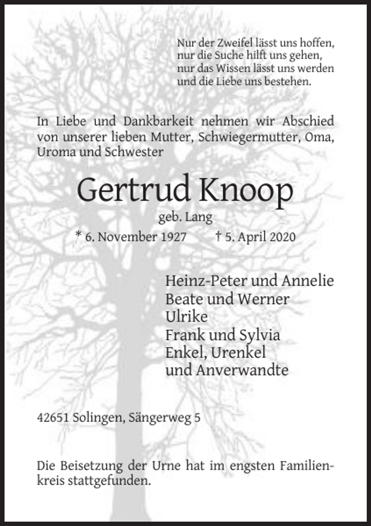 <p>Nur der Zweifel lässt uns hoffen,<br />nur die Suche hilft uns gehen,<br />nur das Wissen lässt uns werden<br />und die Liebe uns bestehen.</p><p>In Liebe und Dankbarkeit nehmen wir Abschied<br />von unserer lieben Mutter, Schwiegermutter, Oma,<br />Uroma und Schwester</p><p>Gertrud Knoop<br />geb. Lang<br />* 6. November 1927<br />† 5. April 2020</p><p>Heinz-Peter und Annelie<br />Beate und Werner<br />Ulrike<br />Frank und Sylvia<br />Enkel, Urenkel<br />und Anverwandte<br />42651 Solingen, Sängerweg 5</p><p>Die Beisetzung der Urne hat im engsten Familienkreis stattgefunden.</p>