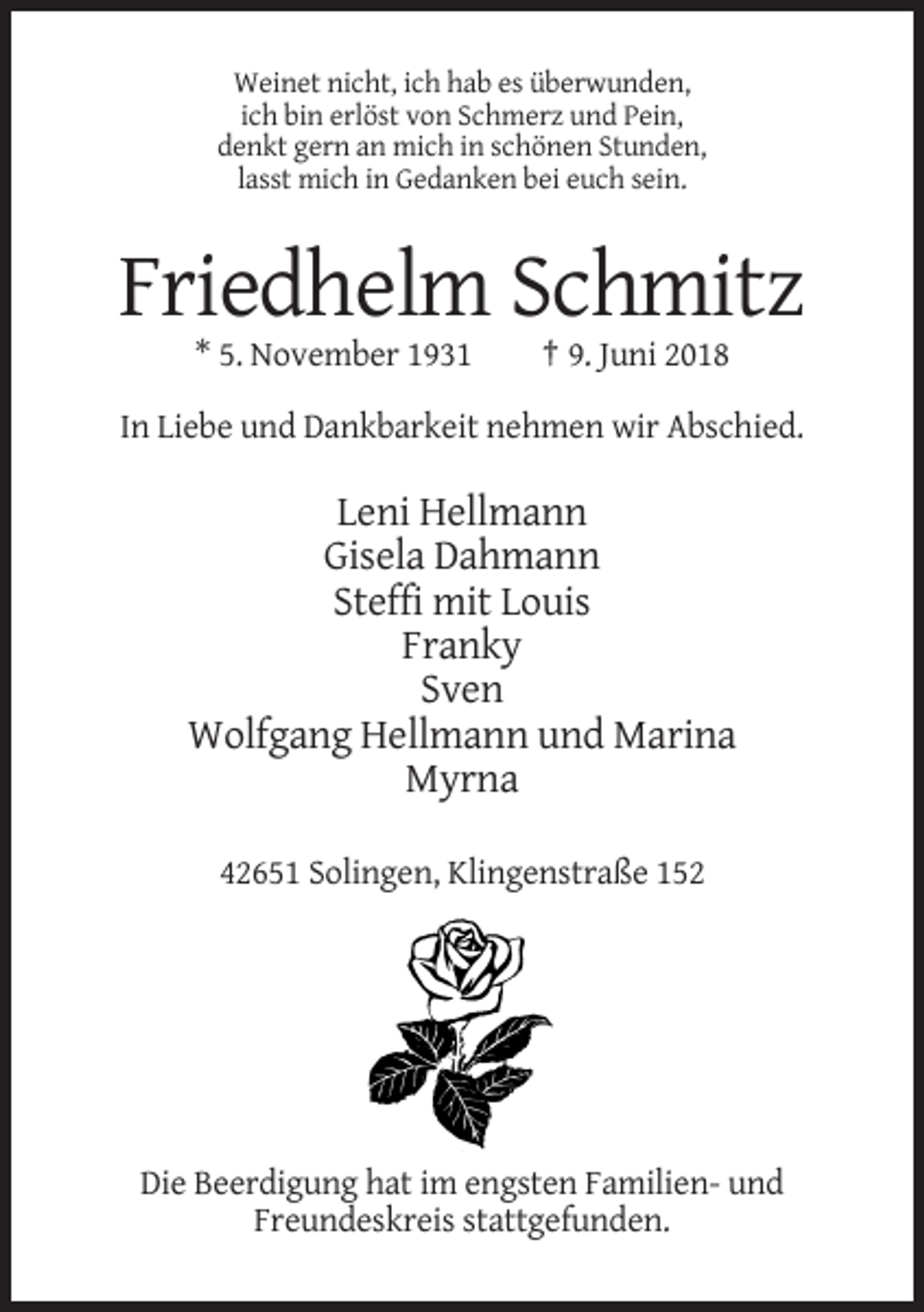 <p>Weinet nicht, ich hab es überwunden,<br />ich bin erlöst von Schmerz und Pein,<br />denkt gern an mich in schönen Stunden,<br />lasst mich in Gedanken bei euch sein.</p><p>Friedhelm Schmitz<br />* 5. November 1931</p><p>† 9. Juni 2018</p><p>In Liebe und Dankbarkeit nehmen wir Abschied.</p><p>Leni Hellmann<br />Gisela Dahmann<br />Steffi mit Louis<br />Franky<br />Sven<br />Wolfgang Hellmann und Marina<br />Myrna<br />42651 Solingen, Klingenstraße 152</p><p>Die Beerdigung hat im engsten Familien- und<br />Freundeskreis stattgefunden.</p>