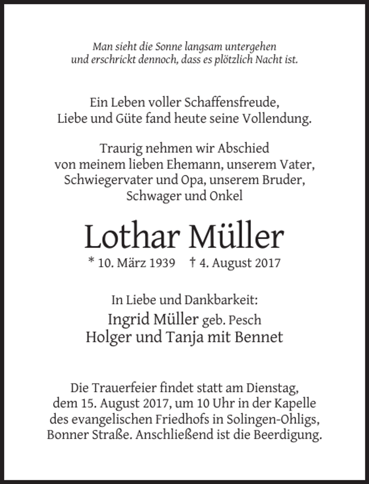 <p>Man sieht die Sonne langsam untergehen<br />und erschrickt dennoch, dass es plötzlich Nacht ist.</p><p>Ein Leben voller Schaffensfreude,<br />Liebe und Güte fand heute seine Vollendung.<br />Traurig nehmen wir Abschied<br />von meinem lieben Ehemann, unserem Vater,<br />Schwiegervater und Opa, unserem Bruder,<br />Schwager und Onkel</p><p>Lothar Müller<br />* 10. März 1939 † 4. August 2017<br />In Liebe und Dankbarkeit:<br />Ingrid Müller geb. Pesch</p><p>Holger und Tanja mit Bennet</p><p>Die Trauerfeier findet statt am Dienstag,<br />dem 15. August 2017, um 10 Uhr in der Kapelle<br />des evangelischen Friedhofs in Solingen-Ohligs,<br />Bonner Straße. Anschließend ist die Beerdigung.</p>