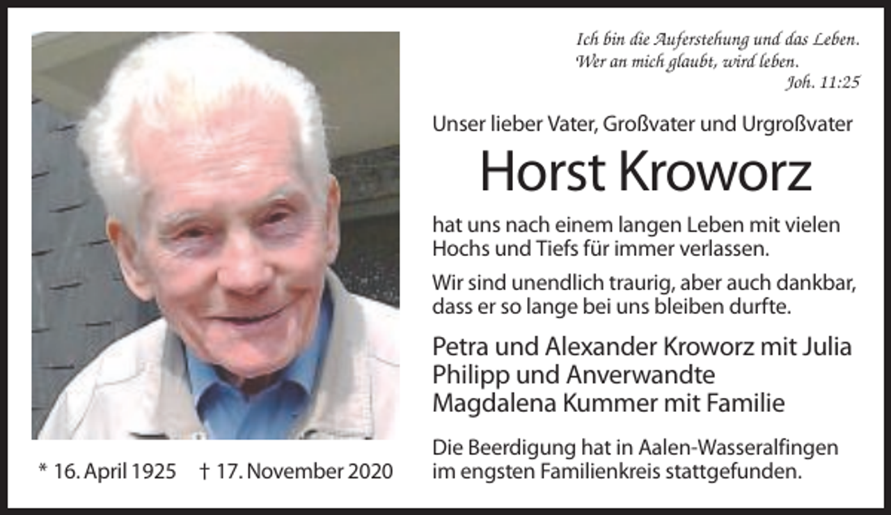 <p>Ich bin die Auferstehung und das Leben.<br />Wer an mich glaubt, wird leben.<br />Joh. 11:25</p><p>Unser lieber Vater, Großvater und Urgroßvater</p><p>Horst Kroworz<br />hat uns nach einem langen Leben mit vielen<br />Hochs und Tiefs für immer verlassen.<br />Wir sind unendlich traurig, aber auch dankbar,<br />dass er so lange bei uns bleiben durfte.</p><p>Petra und Alexander Kroworz mit Julia<br />Philipp und Anverwandte<br />Magdalena Kummer mit Familie<br />* 16. April 1925 † 17. November 2020</p><p>Die Beerdigung hat in Aalen-Wasseralfingen<br />im engsten Familienkreis stattgefunden.</p>