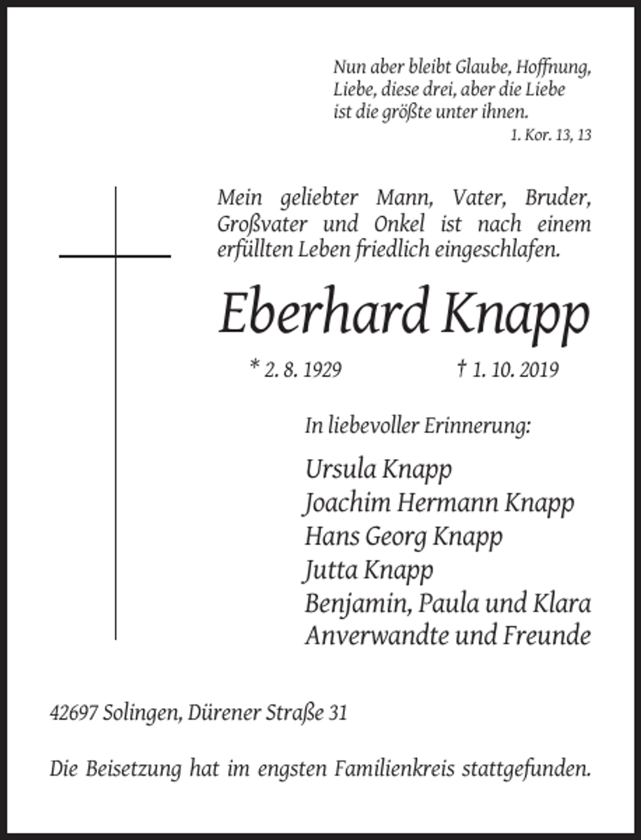 <p>Nun aber bleibt Glaube, Hoffnung,<br />Liebe, diese drei, aber die Liebe<br />ist die größte unter ihnen.<br />1. Kor. 13, 13</p><p>Mein geliebter Mann, Vater, Bruder,<br />Großvater und Onkel ist nach einem<br />erfüllten Leben friedlich eingeschlafen.</p><p>Eberhard Knapp<br />* 2. 8. 1929</p><p>† 1. 10. 2019</p><p>In liebevoller Erinnerung:</p><p>Ursula Knapp<br />Joachim Hermann Knapp<br />Hans Georg Knapp<br />Jutta Knapp<br />Benjamin, Paula und Klara<br />Anverwandte und Freunde<br />42697 Solingen, Dürener Straße 31<br />Die Beisetzung hat im engsten Familienkreis stattgefunden.</p>