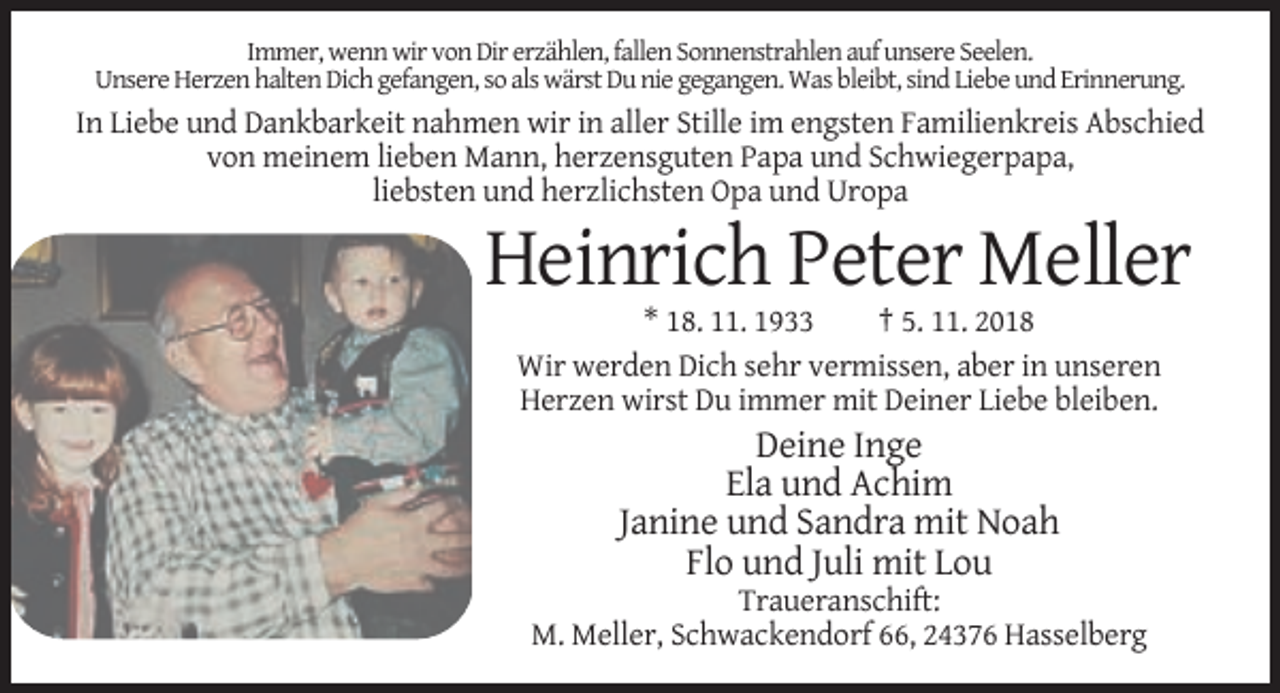 <p>Immer, wenn wir von Dir erzählen, fallen Sonnenstrahlen auf unsere Seelen.<br />Unsere Herzen halten Dich gefangen, so als wärst Du nie gegangen. Was bleibt, sind Liebe und Erinnerung.</p><p>In Liebe und Dankbarkeit nahmen wir in aller Stille im engsten Familienkreis Abschied<br />von meinem lieben Mann, herzensguten Papa und Schwiegerpapa,<br />liebsten und herzlichsten Opa und Uropa</p><p>Heinrich Peter Meller<br />* 18. 11. 1933<br />† 5. 11. 2018<br />Wir werden Dich sehr vermissen, aber in unseren<br />Herzen wirst Du immer mit Deiner Liebe bleiben.</p><p>Deine Inge<br />Ela und Achim<br />Janine und Sandra mit Noah<br />Flo und Juli mit Lou<br />Traueranschift:<br />M. Meller, Schwackendorf 66, 24376 Hasselberg</p>