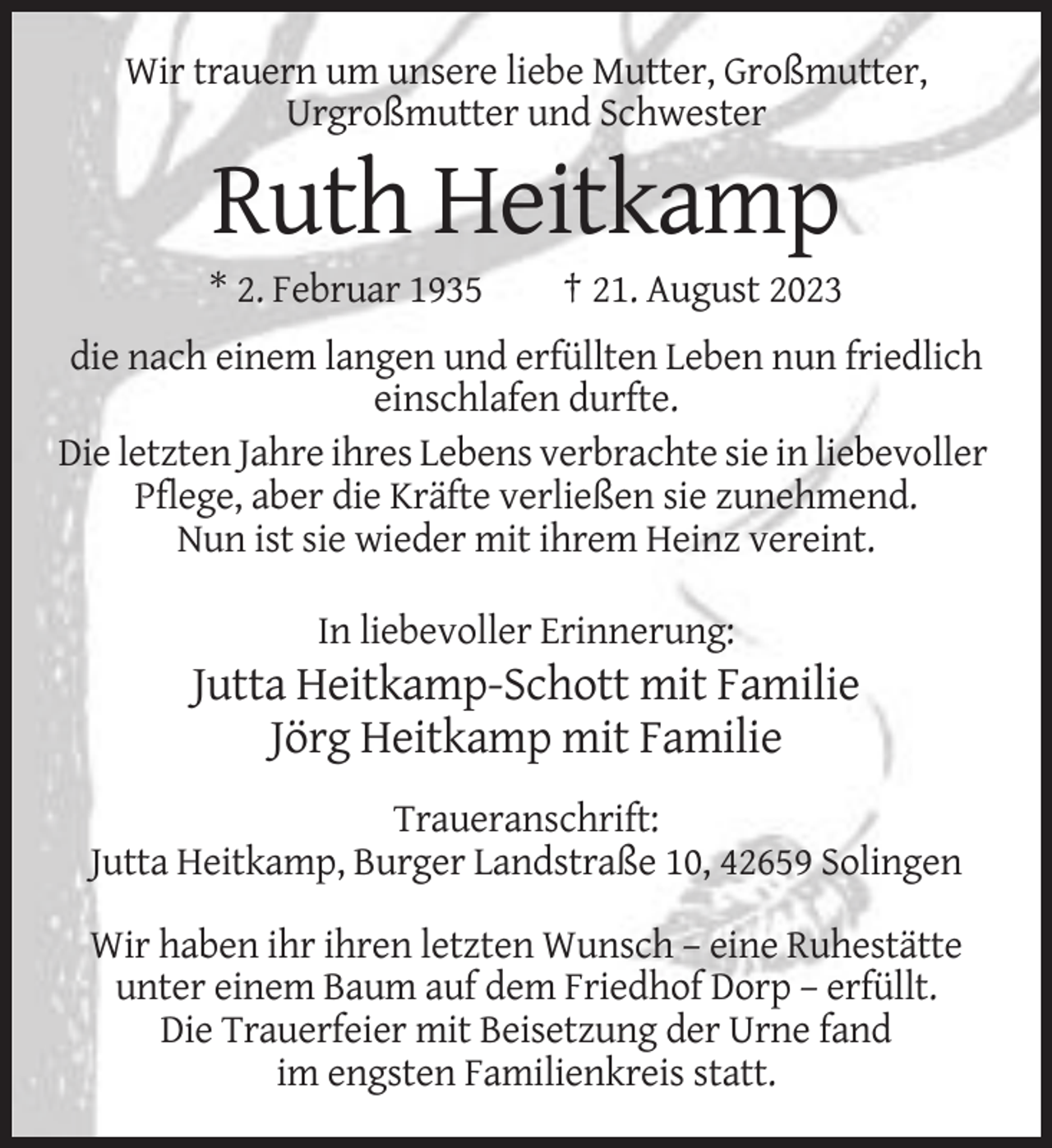 <p>Wir trauern um unsere liebe Mutter, Großmutter,<br />Urgroßmutter und Schwester</p><p>Ruth Heitkamp<br />* 2. Februar 1935</p><p>† 21. August 2023</p><p>die nach einem langen und erfüllten Leben nun friedlich<br />einschlafen durfte.<br />Die letzten Jahre ihres Lebens verbrachte sie in liebevoller<br />Pflege, aber die Kräfte verließen sie zunehmend.<br />Nun ist sie wieder mit ihrem Heinz vereint.<br />In liebevoller Erinnerung:</p><p>Jutta Heitkamp-Schott mit Familie<br />Jörg Heitkamp mit Familie<br />Traueranschrift:<br />Jutta Heitkamp, Burger Landstraße 10, 42659 Solingen<br />Wir haben ihr ihren letzten Wunsch – eine Ruhestätte<br />unter einem Baum auf dem Friedhof Dorp – erfüllt.<br />Die Trauerfeier mit Beisetzung der Urne fand<br />im engsten Familienkreis statt.</p>