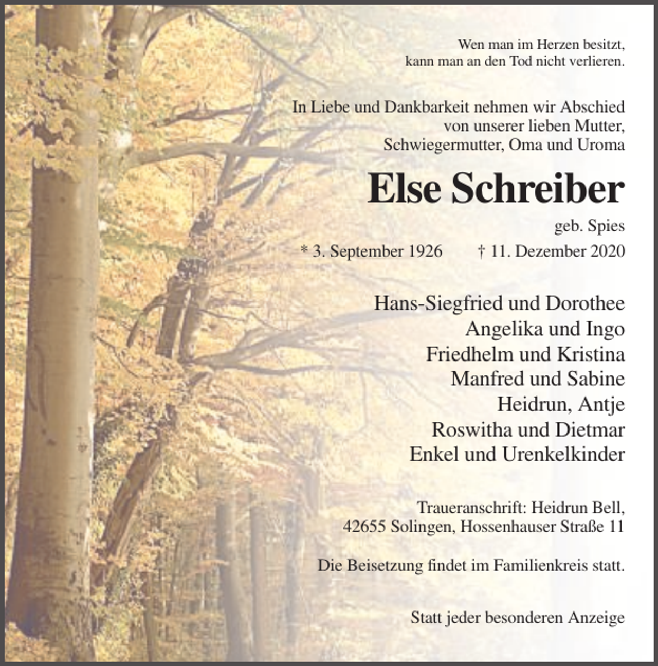<p>Wen man im Herzen besitzt,<br />kann man an den Tod nicht verlieren.</p><p>In Liebe und Dankbarkeit nehmen wir Abschied<br />von unserer lieben Mutter,<br />Schwiegermutter, Oma und Uroma</p><p>Else Schreiber<br />* 3. September 1926</p><p>geb. Spies<br />† 11. Dezember 2020</p><p>Hans-Siegfried und Dorothee<br />Angelika und Ingo<br />Friedhelm und Kristina<br />Manfred und Sabine<br />Heidrun, Antje<br />Roswitha und Dietmar<br />Enkel und Urenkelkinder<br />Traueranschrift: Heidrun Bell,<br />42655 Solingen, Hossenhauser Straße 11<br />Die Beisetzung findet im Familienkreis statt.<br />Statt jeder besonderen Anzeige</p>