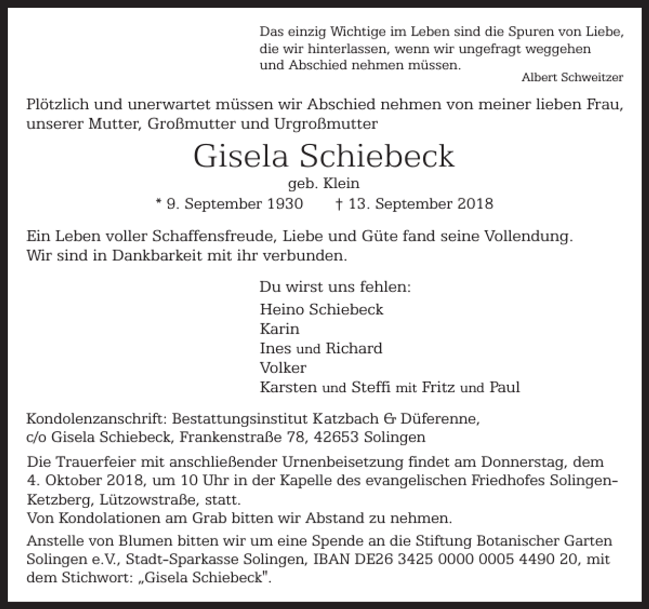 <p>Das einzig Wichtige im Leben sind die Spuren von Liebe,<br />die wir hinterlassen, wenn wir ungefragt weggehen<br />und Abschied nehmen müssen.<br />Albert Schweitzer</p><p>Plötzlich und unerwartet müssen wir Abschied nehmen von meiner lieben Frau,<br />unserer Mutter, Großmutter und Urgroßmutter</p><p>Gisela Schiebeck</p><p>geb. Klein<br />* 9. September 1930<br />† 13. September 2018</p><p>Ein Leben voller Schaffensfreude, Liebe und Güte fand seine Vollendung.<br />Wir sind in Dankbarkeit mit ihr verbunden.<br />Du wirst uns fehlen:<br />Heino Schiebeck<br />Karin<br />Ines und Richard<br />Volker<br />Karsten und Steffi mit Fritz und Paul<br />Kondolenzanschrift: Bestattungsinstitut Katzbach &amp; Düferenne,<br />c/o Gisela Schiebeck, Frankenstraße 78, 42653 Solingen<br />Die Trauerfeier mit anschließender Urnenbeisetzung findet am Donnerstag, dem<br />4. Oktober 2018, um 10 Uhr in der Kapelle des evangelischen Friedhofes SolingenKetzberg, Lützowstraße, statt.<br />Von Kondolationen am Grab bitten wir Abstand zu nehmen.<br />Anstelle von Blumen bitten wir um eine Spende an die Stiftung Botanischer Garten<br />Solingen e.V., Stadt-Sparkasse Solingen, IBAN DE26 3425 05 4490 20, mit<br />dem Stichwort: „Gisela Schiebeck".</p>