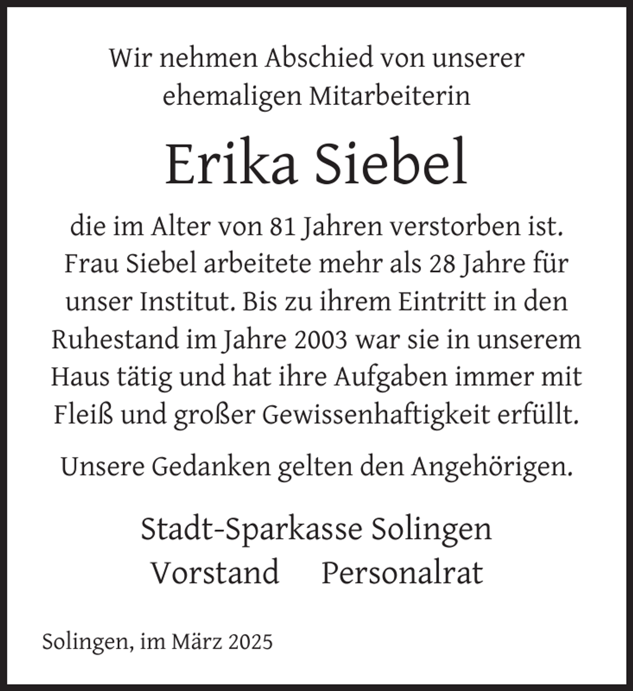<p>Wir nehmen Abschied von unserer<br />ehemaligen Mitarbeiterin</p>
<p>Erika Siebel<br />die im Alter von 81 Jahren verstorben ist.<br />Frau Siebel arbeitete mehr als 28 Jahre für<br />unser Institut. Bis zu ihrem Eintritt in den<br />Ruhestand im Jahre 2003 war sie in unserem<br />Haus tätig und hat ihre Aufgaben immer mit<br />Fleiß und großer Gewissenhaftigkeit erfüllt.<br />Unsere Gedanken gelten den Angehörigen.</p>
<p>Stadt-Sparkasse Solingen<br />Vorstand Personalrat<br />Solingen, im März 2025</p>