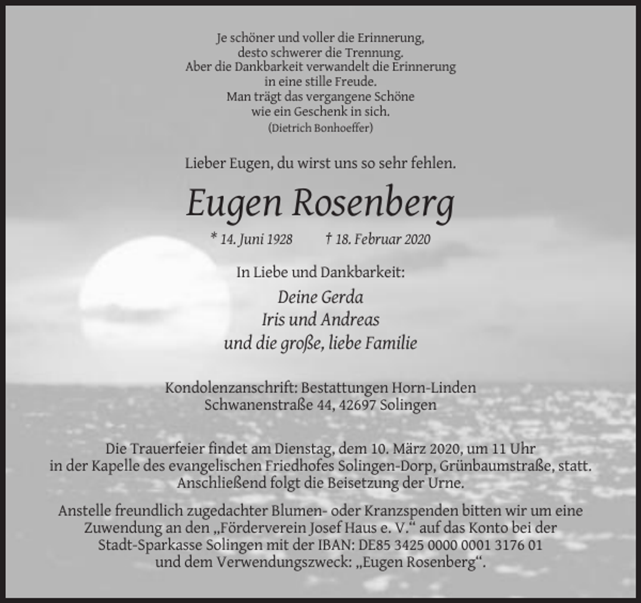 <p>Je schöner und voller die Erinnerung,<br />desto schwerer die Trennung.<br />Aber die Dankbarkeit verwandelt die Erinnerung<br />in eine stille Freude.<br />Man trägt das vergangene Schöne<br />wie ein Geschenk in sich.<br />(Dietrich Bonhoeffer)</p><p>Lieber Eugen, du wirst uns so sehr fehlen.</p><p>Eugen Rosenberg<br />* 14. Juni 1928</p><p>† 18. Februar 2020</p><p>In Liebe und Dankbarkeit:</p><p>Deine Gerda<br />Iris und Andreas<br />und die große, liebe Familie<br />Kondolenzanschrift: Bestattungen Horn-Linden<br />Schwanenstraße 44, 42697 Solingen<br />Die Trauerfeier findet am Dienstag, dem 10. März 2020, um 11 Uhr<br />in der Kapelle des evangelischen Friedhofes Solingen-Dorp, Grünbaumstraße, statt.<br />Anschließend folgt die Beisetzung der Urne.<br />Anstelle freundlich zugedachter Blumen- oder Kranzspenden bitten wir um eine<br />Zuwendung an den „Förderverein Josef Haus e. V.“ auf das Konto bei der<br />Stadt-Sparkasse Solingen mit der IBAN: DE85 3425 01 3176 01<br />und dem Verwendungszweck: „Eugen Rosenberg“.</p>