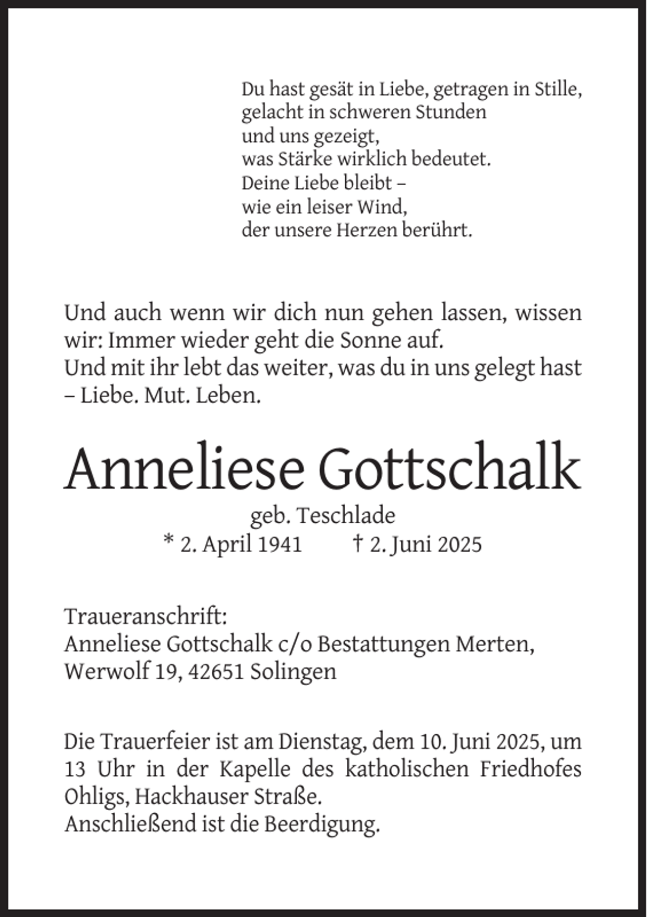 <p>Du hast gesät in Liebe, getragen in Stille,<br />gelacht in schweren Stunden<br />und uns gezeigt,<br />was Stärke wirklich bedeutet.<br />Deine Liebe bleibt –<br />wie ein leiser Wind,<br />der unsere Herzen berührt.</p><p>Und auch wenn wir dich nun gehen lassen, wissen<br />wir: Immer wieder geht die Sonne auf.<br />Und mit ihr lebt das weiter, was du in uns gelegt hast<br />– Liebe. Mut. Leben.</p><p>Anneliese Gottschalk<br />geb. Teschlade<br />* 2. April 1941<br />† 2. Juni 2025</p><p>Traueranschrift:<br />Anneliese Gottschalk c/o Bestattungen Merten,<br />Werwolf 19, 42651 Solingen<br />Die Trauerfeier ist am Dienstag, dem 10. Juni 2025, um<br />13 Uhr in der Kapelle des katholischen Friedhofes<br />Ohligs, Hackhauser Straße.<br />Anschließend ist die Beerdigung.</p>