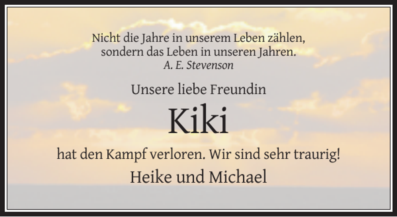 <p>Nicht die Jahre in unserem Leben zählen,<br />sondern das Leben in unseren Jahren.<br />A. E. Stevenson</p><p>Unsere liebe Freundin</p><p>Kiki<br />hat den Kampf verloren. Wir sind sehr traurig!</p><p>Heike und Michael</p>