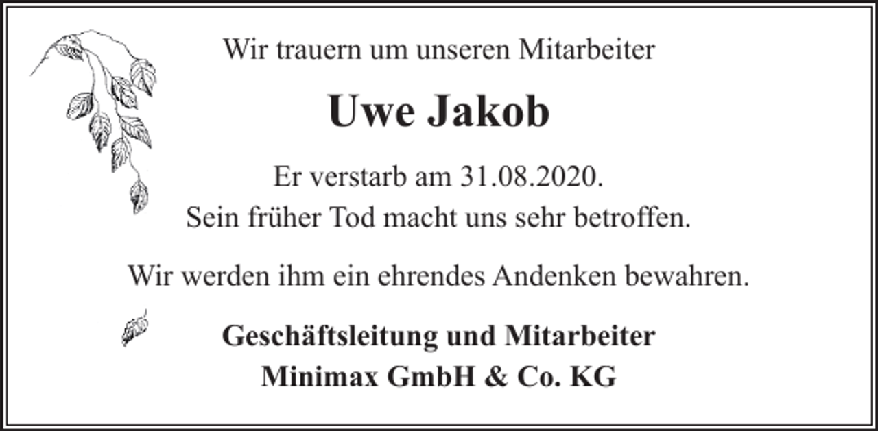 <p>Wir trauern um unseren Mitarbeiter</p><p>Uwe Jakob<br />Er verstarb am 31.08.2020.<br />Sein früher Tod macht uns sehr betroffen.<br />Wir werden ihm ein ehrendes Andenken bewahren.<br />Geschäftsleitung und Mitarbeiter<br />Minimax GmbH &amp; Co. KG</p>