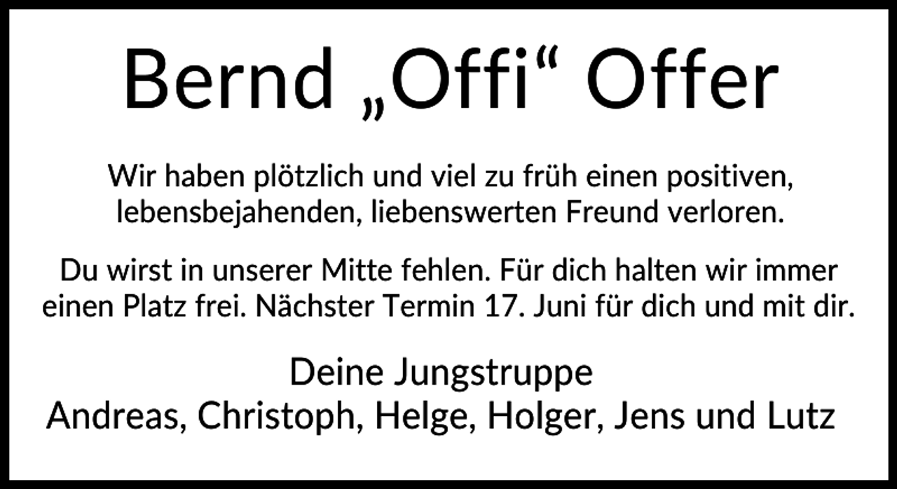 <p>Bernd „Offi“ Offer<br />Wir haben plötzlich und viel zu früh einen positiven,<br />lebensbejahenden, liebenswerten Freund verloren.<br />Du wirst in unserer Mitte fehlen. Für dich halten wir immer<br />einen Platz frei. Nächster Termin 17. Juni für dich und mit dir.</p><p>Deine Jungstruppe<br />Andreas, Christoph, Helge, Holger, Jens und Lutz</p>
