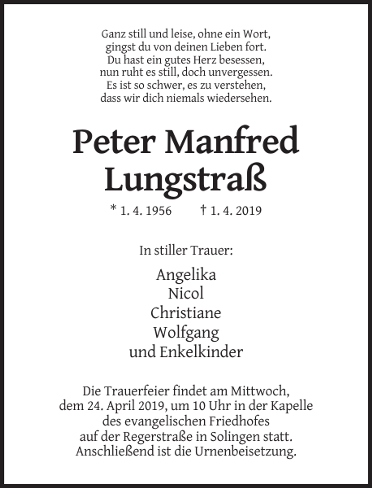 <p>Ganz still und leise, ohne ein Wort,<br />gingst du von deinen Lieben fort.<br />Du hast ein gutes Herz besessen,<br />nun ruht es still, doch unvergessen.<br />Es ist so schwer, es zu verstehen,<br />dass wir dich niemals wiedersehen.</p><p>Peter Manfred<br />Lungstraß<br />* 1. 4. 1956</p><p>† 1. 4. 2019</p><p>In stiller Trauer:</p><p>Angelika<br />Nicol<br />Christiane<br />Wolfgang<br />und Enkelkinder<br />Die Trauerfeier findet am Mittwoch,<br />dem 24. April 2019, um 10 Uhr in der Kapelle<br />des evangelischen Friedhofes<br />auf der Regerstraße in Solingen statt.<br />Anschließend ist die Urnenbeisetzung.</p>