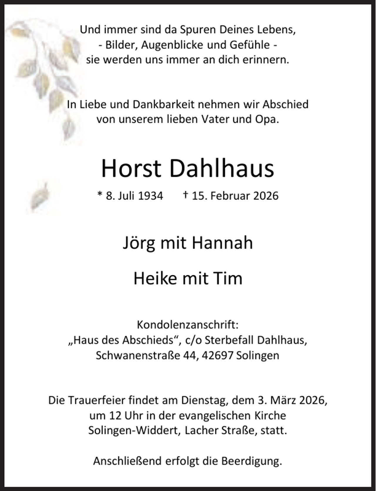 <p>Und immer sind da Spuren Deines Lebens,<br />- Bilder, Augenblicke und Gefühle sie werden uns immer an dich erinnern.</p><p>In Liebe und Dankbarkeit nehmen wir Abschied<br />von unserem lieben Vater und Opa.</p><p>Horst Dahlhaus<br />* 8. Juli 1934</p><p>† 15. Februar 2026</p><p>Jörg mit Hannah<br />Heike mit Tim<br />Kondolenzanschrift:<br />„Haus des Abschieds“, c/o Sterbefall Dahlhaus,<br />Schwanenstraße 44, 42697 Solingen</p><p>Die Trauerfeier findet am Dienstag, dem 3. März 2026,<br />um 12 Uhr in der evangelischen Kirche<br />Solingen-Widdert, Lacher Straße, statt.<br />Anschließend erfolgt die Beerdigung.</p>