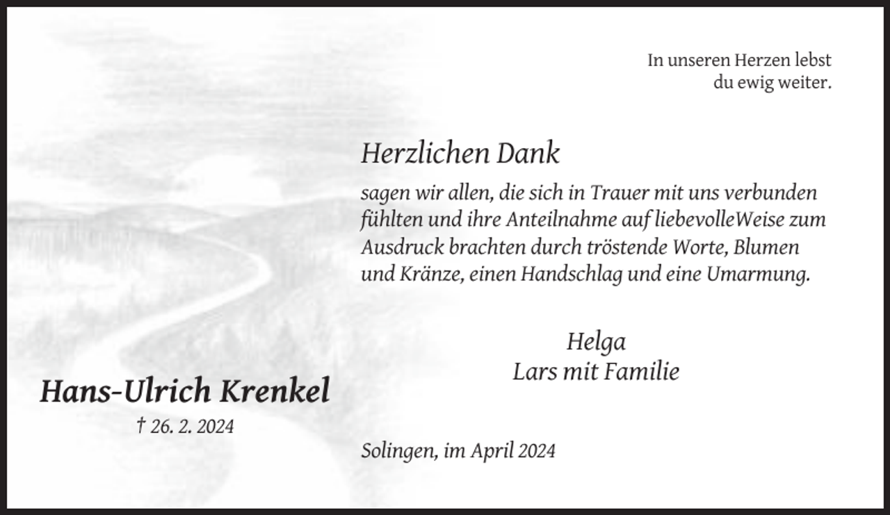 <p>In unseren Herzen lebst<br />du ewig weiter.</p><p>Herzlichen Dank<br />sagen wir allen, die sich in Trauer mit uns verbunden<br />fühlten und ihre Anteilnahme auf liebevolleWeise zum<br />Ausdruck brachten durch tröstende Worte, Blumen<br />und Kränze, einen Handschlag und eine Umarmung.</p><p>Helga<br />Lars mit Familie</p><p>Hans-Ulrich Krenkel<br />† 26. 2. 2024<br />Solingen, im April 2024</p>