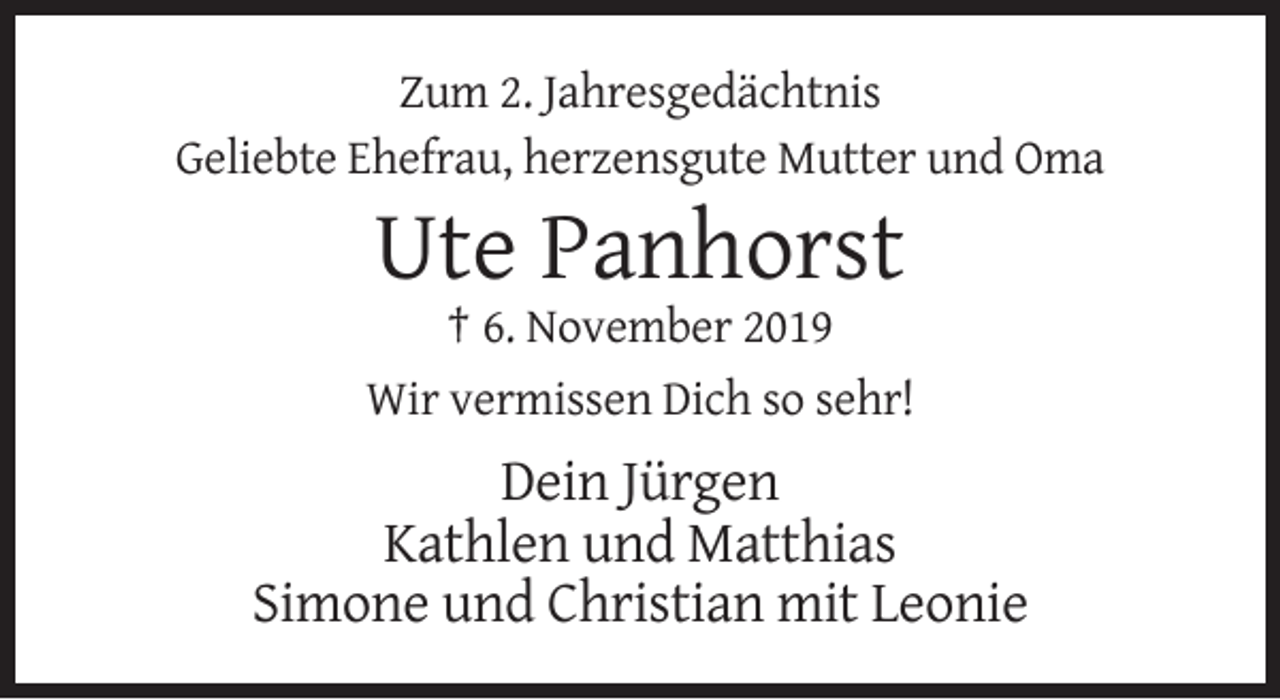 <p>Zum 2. Jahresgedächtnis<br />Geliebte Ehefrau, herzensgute Mutter und Oma</p><p>Ute Panhorst<br />† 6. November 2019<br />Wir vermissen Dich so sehr!</p><p>Dein Jürgen<br />Kathlen und Matthias<br />Simone und Christian mit Leonie</p>