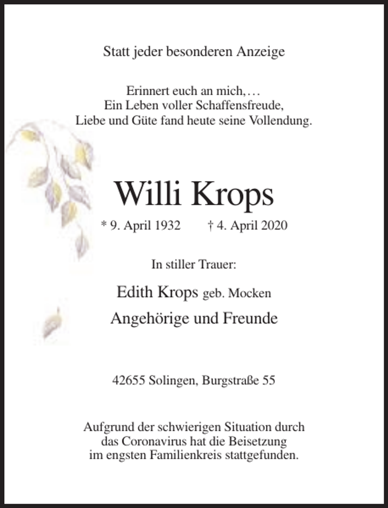 <p>Statt jeder besonderen Anzeige<br />Erinnert euch an mich, . . .<br />Ein Leben voller Schaffensfreude,<br />Liebe und Güte fand heute seine Vollendung.</p><p>Willi Krops<br />* 9. April 1932</p><p>† 4. April 2020</p><p>In stiller Trauer:</p><p>Edith Krops geb. Mocken<br />Angehörige und Freunde</p><p>42655 Solingen, Burgstraße 55</p><p>Aufgrund der schwierigen Situation durch<br />das Coronavirus hat die Beisetzung<br />im engsten Familienkreis stattgefunden.</p>