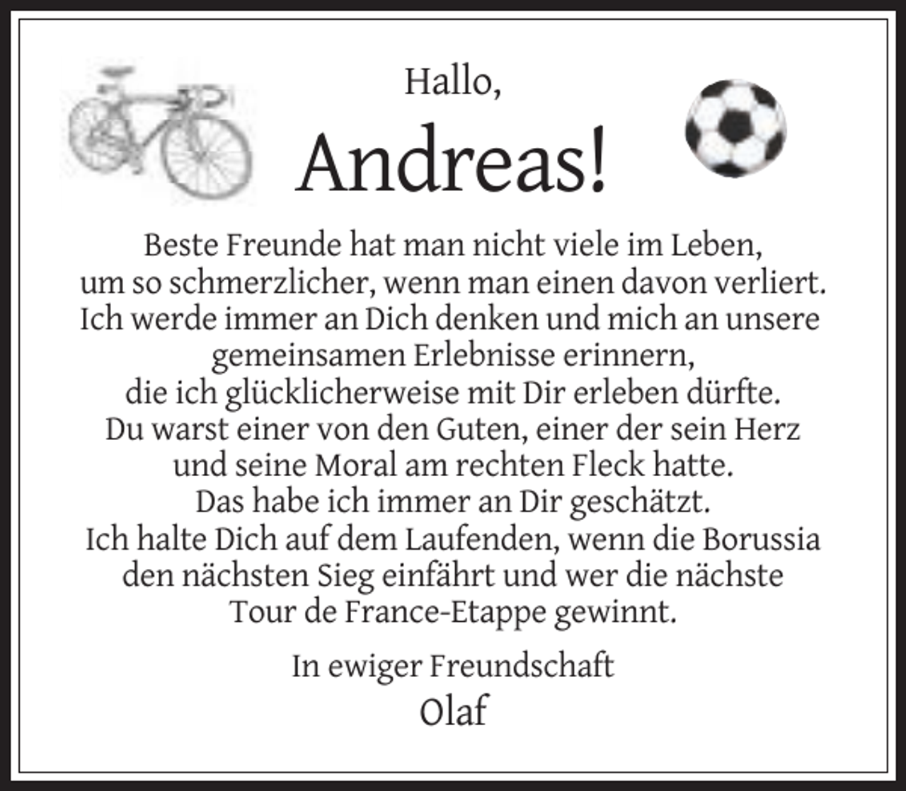<p>Hallo,</p><p>Andreas!<br />Beste Freunde hat man nicht viele im Leben,<br />um so schmerzlicher, wenn man einen davon verliert.<br />Ich werde immer an Dich denken und mich an unsere<br />gemeinsamen Erlebnisse erinnern,<br />die ich glücklicherweise mit Dir erleben dürfte.<br />Du warst einer von den Guten, einer der sein Herz<br />und seine Moral am rechten Fleck hatte.<br />Das habe ich immer an Dir geschätzt.<br />Ich halte Dich auf dem Laufenden, wenn die Borussia<br />den nächsten Sieg einfährt und wer die nächste<br />Tour de France-Etappe gewinnt.<br />In ewiger Freundschaft</p><p>Olaf</p>
