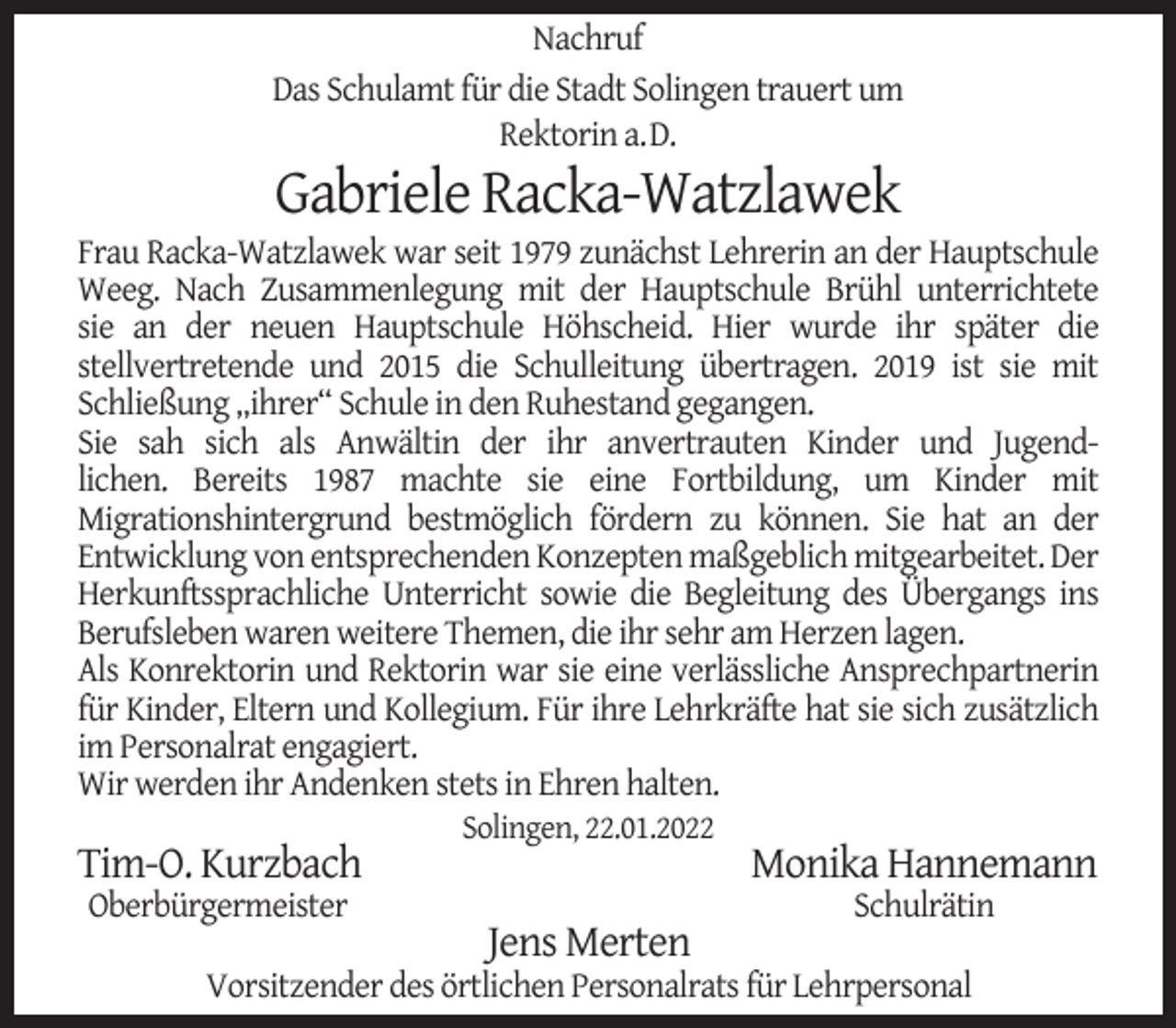 <p>Nachruf<br />Das Schulamt für die Stadt Solingen trauert um<br />Rektorin a.D.</p><p>Gabriele Racka-Watzlawek</p><p>Frau Racka-Watzlawek war seit 1979 zunächst Lehrerin an der Hauptschule<br />Weeg. Nach Zusammenlegung mit der Hauptschule Brühl unterrichtete<br />sie an der neuen Hauptschule Höhscheid. Hier wurde ihr später die<br />stellvertretende und 2015 die Schulleitung übertragen. 2019 ist sie mit<br />Schließung „ihrer“ Schule in den Ruhestand gegangen.<br />Sie sah sich als Anwältin der ihr anvertrauten Kinder und Jugendlichen. Bereits 1987 machte sie eine Fortbildung, um Kinder mit<br />Migrationshintergrund bestmöglich fördern zu können. Sie hat an der<br />Entwicklung von entsprechenden Konzepten maßgeblich mitgearbeitet. Der<br />Herkunftssprachliche Unterricht sowie die Begleitung des Übergangs ins<br />Berufsleben waren weitere Themen, die ihr sehr am Herzen lagen.<br />Als Konrektorin und Rektorin war sie eine verlässliche Ansprechpartnerin<br />für Kinder, Eltern und Kollegium. Für ihre Lehrkräfte hat sie sich zusätzlich<br />im Personalrat engagiert.<br />Wir werden ihr Andenken stets in Ehren halten.</p><p>Tim-O. Kurzbach<br />Oberbürgermeister</p><p>Solingen, 22.01.2022</p><p>Jens Merten</p><p>Monika Hannemann<br />Schulrätin</p><p>Vorsitzender des örtlichen Personalrats für Lehrpersonal</p>