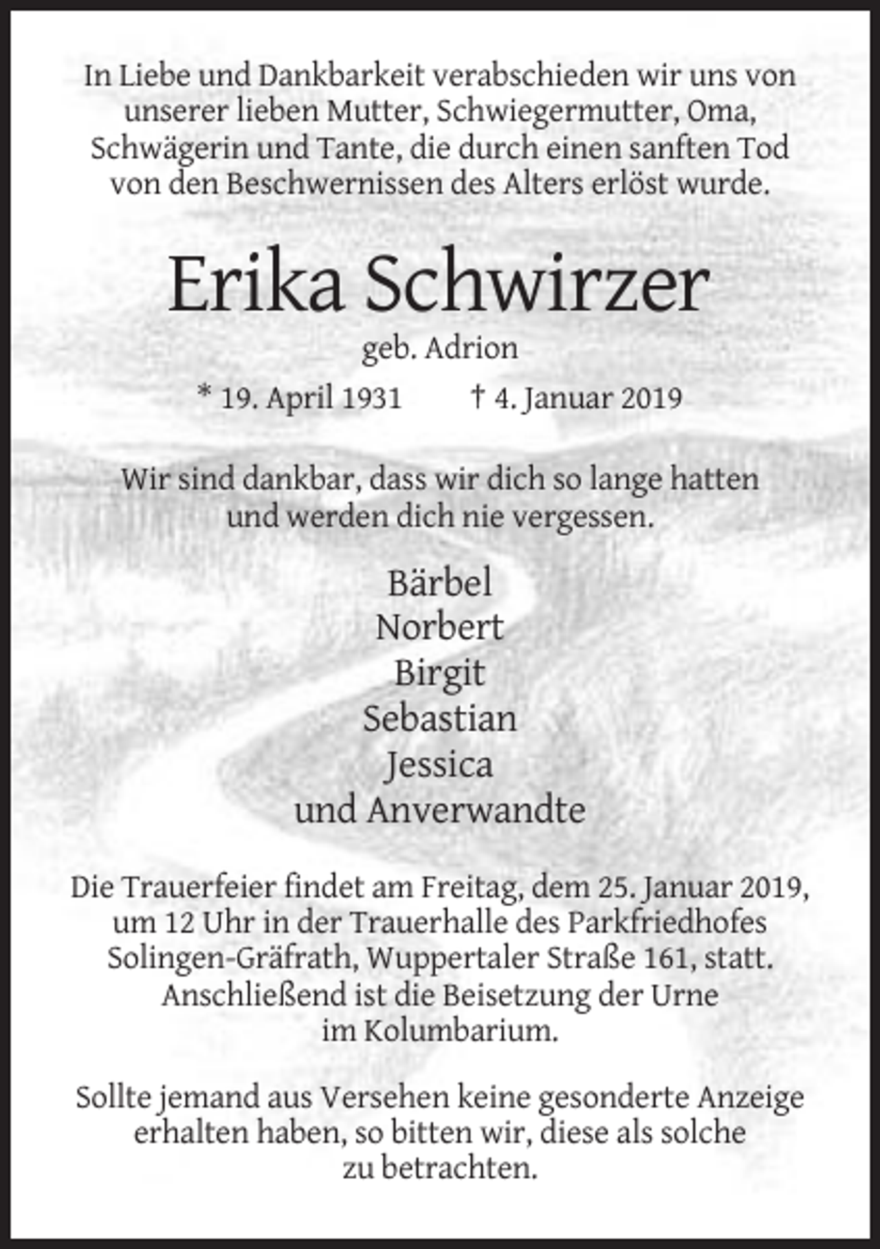 <p>In Liebe und Dankbarkeit verabschieden wir uns von<br />unserer lieben Mutter, Schwiegermutter, Oma,<br />Schwägerin und Tante, die durch einen sanften Tod<br />von den Beschwernissen des Alters erlöst wurde.</p><p>Erika Schwirzer<br />geb. Adrion<br />* 19. April 1931<br />† 4. Januar 2019<br />Wir sind dankbar, dass wir dich so lange hatten<br />und werden dich nie vergessen.</p><p>Bärbel<br />Norbert<br />Birgit<br />Sebastian<br />Jessica<br />und Anverwandte<br />Die Trauerfeier findet am Freitag, dem 25. Januar 2019,<br />um 12 Uhr in der Trauerhalle des Parkfriedhofes<br />Solingen-Gräfrath, Wuppertaler Straße 161, statt.<br />Anschließend ist die Beisetzung der Urne<br />im Kolumbarium.<br />Sollte jemand aus Versehen keine gesonderte Anzeige<br />erhalten haben, so bitten wir, diese als solche<br />zu betrachten.</p>