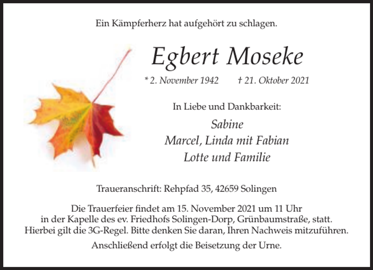<p>Ein Kämpferherz hat aufgehört zu schlagen.</p><p>Egbert Moseke<br />* 2. November 1942</p><p>† 21. Oktober 2021</p><p>In Liebe und Dankbarkeit:</p><p>Sabine<br />Marcel, Linda mit Fabian<br />Lotte und Familie<br />Traueranschrift: Rehpfad 35, 42659 Solingen<br />Die Trauerfeier findet am 15. November 2021 um 11 Uhr<br />in der Kapelle des ev. Friedhofs Solingen-Dorp, Grünbaumstraße, statt.<br />Hierbei gilt die 3G-Regel. Bitte denken Sie daran, Ihren Nachweis mitzuführen.<br />Anschließend erfolgt die Beisetzung der Urne.</p>