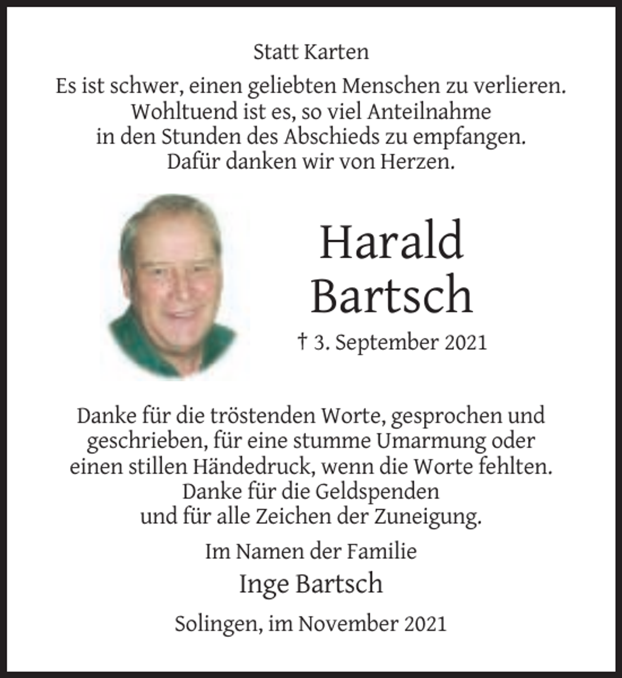 <p>Statt Karten<br />Es ist schwer, einen geliebten Menschen zu verlieren.<br />Wohltuend ist es, so viel Anteilnahme<br />in den Stunden des Abschieds zu empfangen.<br />Dafür danken wir von Herzen.</p><p>Harald<br />Bartsch<br />† 3. September 2021</p><p>Danke für die tröstenden Worte, gesprochen und<br />geschrieben, für eine stumme Umarmung oder<br />einen stillen Händedruck, wenn die Worte fehlten.<br />Danke für die Geldspenden<br />und für alle Zeichen der Zuneigung.<br />Im Namen der Familie</p><p>Inge Bartsch<br />Solingen, im November 2021</p>