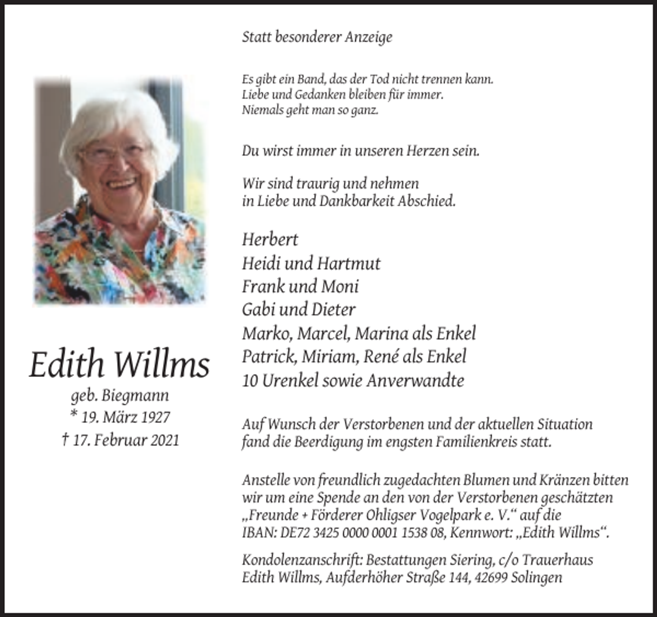 <p>Statt besonderer Anzeige<br />Es gibt ein Band, das der Tod nicht trennen kann.<br />Liebe und Gedanken bleiben für immer.<br />Niemals geht man so ganz.</p><p>Du wirst immer in unseren Herzen sein.<br />Wir sind traurig und nehmen<br />in Liebe und Dankbarkeit Abschied.</p><p>Edith Willms<br />geb. Biegmann<br />* 19. März 1927<br />† 17. Februar 2021</p><p>Herbert<br />Heidi und Hartmut<br />Frank und Moni<br />Gabi und Dieter<br />Marko, Marcel, Marina als Enkel<br />Patrick, Miriam, René als Enkel<br />10 Urenkel sowie Anverwandte<br />Auf Wunsch der Verstorbenen und der aktuellen Situation<br />fand die Beerdigung im engsten Familienkreis statt.<br />Anstelle von freundlich zugedachten Blumen und Kränzen bitten<br />wir um eine Spende an den von der Verstorbenen geschätzten<br />„Freunde + Förderer Ohligser Vogelpark e. V.“ auf die<br />IBAN: DE72 3425 0538 08, Kennwort: „Edith Willms“.<br />Kondolenzanschrift: Bestattungen Siering, c/o Trauerhaus<br />Edith Willms, Aufderhöher Straße 144, 42699 Solingen</p>