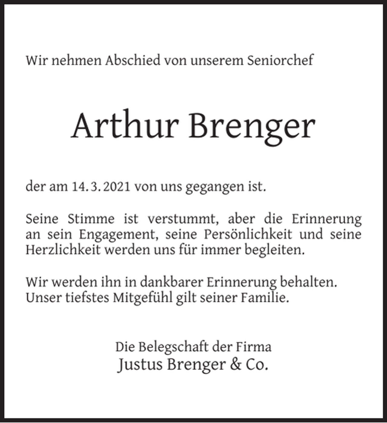 <p>Wir nehmen Abschied von unserem Seniorchef</p><p>Arthur Brenger<br />der am 14. 3. 2021 von uns gegangen ist.<br />Seine Stimme ist verstummt, aber die Erinnerung<br />an sein Engagement, seine Persönlichkeit und seine<br />Herzlichkeit werden uns für immer begleiten.<br />Wir werden ihn in dankbarer Erinnerung behalten.<br />Unser tiefstes Mitgefühl gilt seiner Familie.<br />Die Belegschaft der Firma</p><p>Justus Brenger &amp; Co.</p>