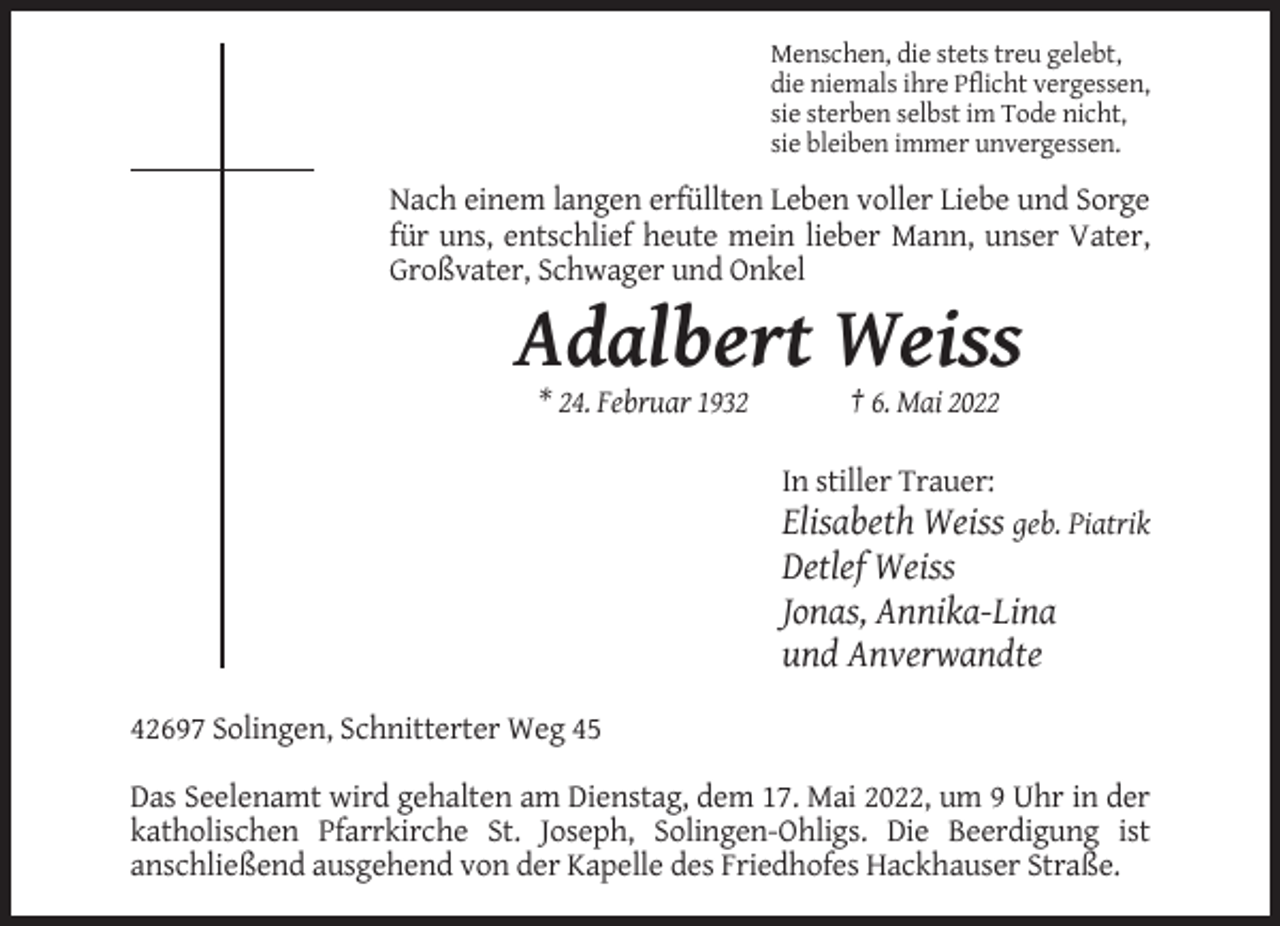 <p>Menschen, die stets treu gelebt,<br />die niemals ihre Pflicht vergessen,<br />sie sterben selbst im Tode nicht,<br />sie bleiben immer unvergessen.</p><p>Nach einem langen erfüllten Leben voller Liebe und Sorge<br />für uns, entschlief heute mein lieber Mann, unser Vater,<br />Großvater, Schwager und Onkel</p><p>Adalbert Weiss<br />* 24. Februar 1932</p><p>† 6. Mai 2022<br />In stiller Trauer:</p><p>Elisabeth Weiss geb. Piatrik<br />Detlef Weiss<br />Jonas, Annika-Lina<br />und Anverwandte<br />42697 Solingen, Schnitterter Weg 45<br />Das Seelenamt wird gehalten am Dienstag, dem 17. Mai 2022, um 9 Uhr in der<br />katholischen Pfarrkirche St. Joseph, Solingen-Ohligs. Die Beerdigung ist<br />anschließend ausgehend von der Kapelle des Friedhofes Hackhauser Straße.</p>
