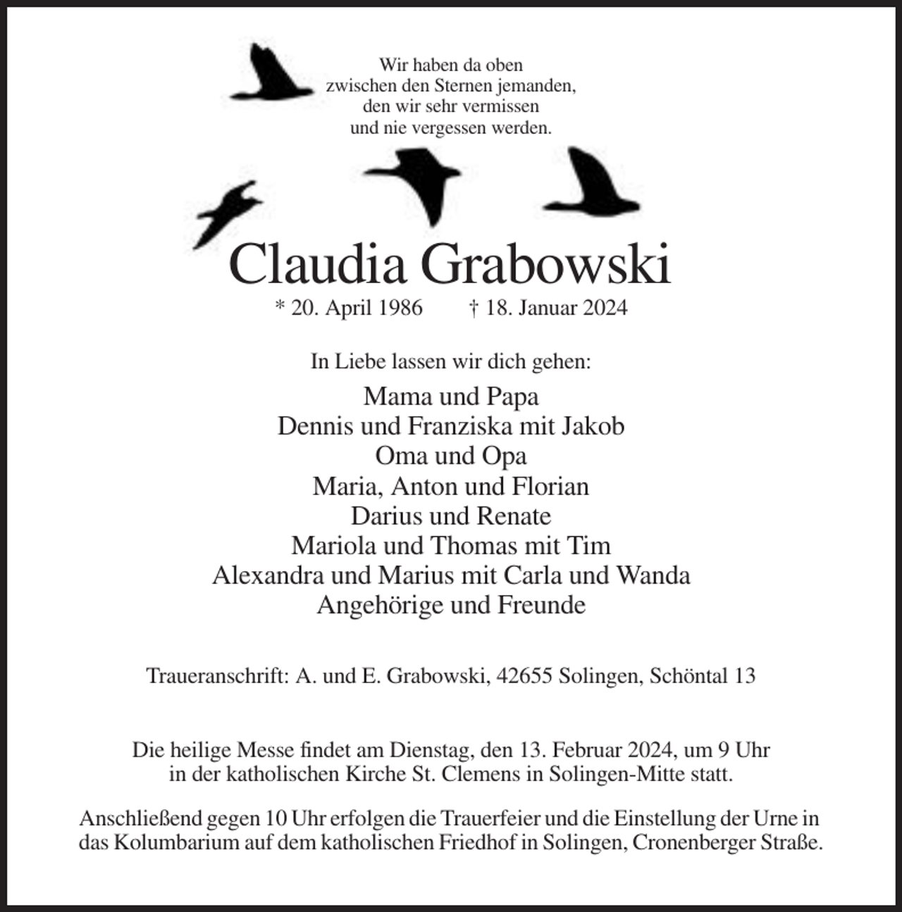 <p>Wir haben da oben<br />zwischen den Sternen jemanden,<br />den wir sehr vermissen<br />und nie vergessen werden.</p><p>Claudia Grabowski<br />* 20. April 1986</p><p>† 18. Januar 2024</p><p>In Liebe lassen wir dich gehen:</p><p>Mama und Papa<br />Dennis und Franziska mit Jakob<br />Oma und Opa<br />Maria, Anton und Florian<br />Darius und Renate<br />Mariola und Thomas mit Tim<br />Alexandra und Marius mit Carla und Wanda<br />Angehörige und Freunde<br />Traueranschrift: A. und E. Grabowski, 42655 Solingen, Schöntal 13<br />Die heilige Messe findet am Dienstag, den 13. Februar 2024, um 9 Uhr<br />in der katholischen Kirche St. Clemens in Solingen-Mitte statt.<br />Anschließend gegen 10 Uhr erfolgen die Trauerfeier und die Einstellung der Urne in<br />das Kolumbarium auf dem katholischen Friedhof in Solingen, Cronenberger Straße.</p>