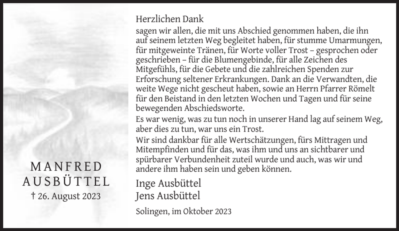 <p>Herzlichen Dank</p><p>MANFRED<br />AUSBÜTTEL<br />† 26. August 2023</p><p>sagen wir allen, die mit uns Abschied genommen haben, die ihn<br />auf seinem letzten Weg begleitet haben, für stumme Umarmungen,<br />für mitgeweinte Tränen, für Worte voller Trost – gesprochen oder<br />geschrieben – für die Blumengebinde, für alle Zeichen des<br />Mitgefühls, für die Gebete und die zahlreichen Spenden zur<br />Erforschung seltener Erkrankungen. Dank an die Verwandten, die<br />weite Wege nicht gescheut haben, sowie an Herrn Pfarrer Römelt<br />für den Beistand in den letzten Wochen und Tagen und für seine<br />bewegenden Abschiedsworte.<br />Es war wenig, was zu tun noch in unserer Hand lag auf seinem Weg,<br />aber dies zu tun, war uns ein Trost.<br />Wir sind dankbar für alle Wertschätzungen, fürs Mittragen und<br />Mitempfinden und für das, was ihm und uns an sichtbarer und<br />spürbarer Verbundenheit zuteil wurde und auch, was wir und<br />andere ihm haben sein und geben können.</p><p>Inge Ausbüttel<br />Jens Ausbüttel<br />Solingen, im Oktober 2023</p>