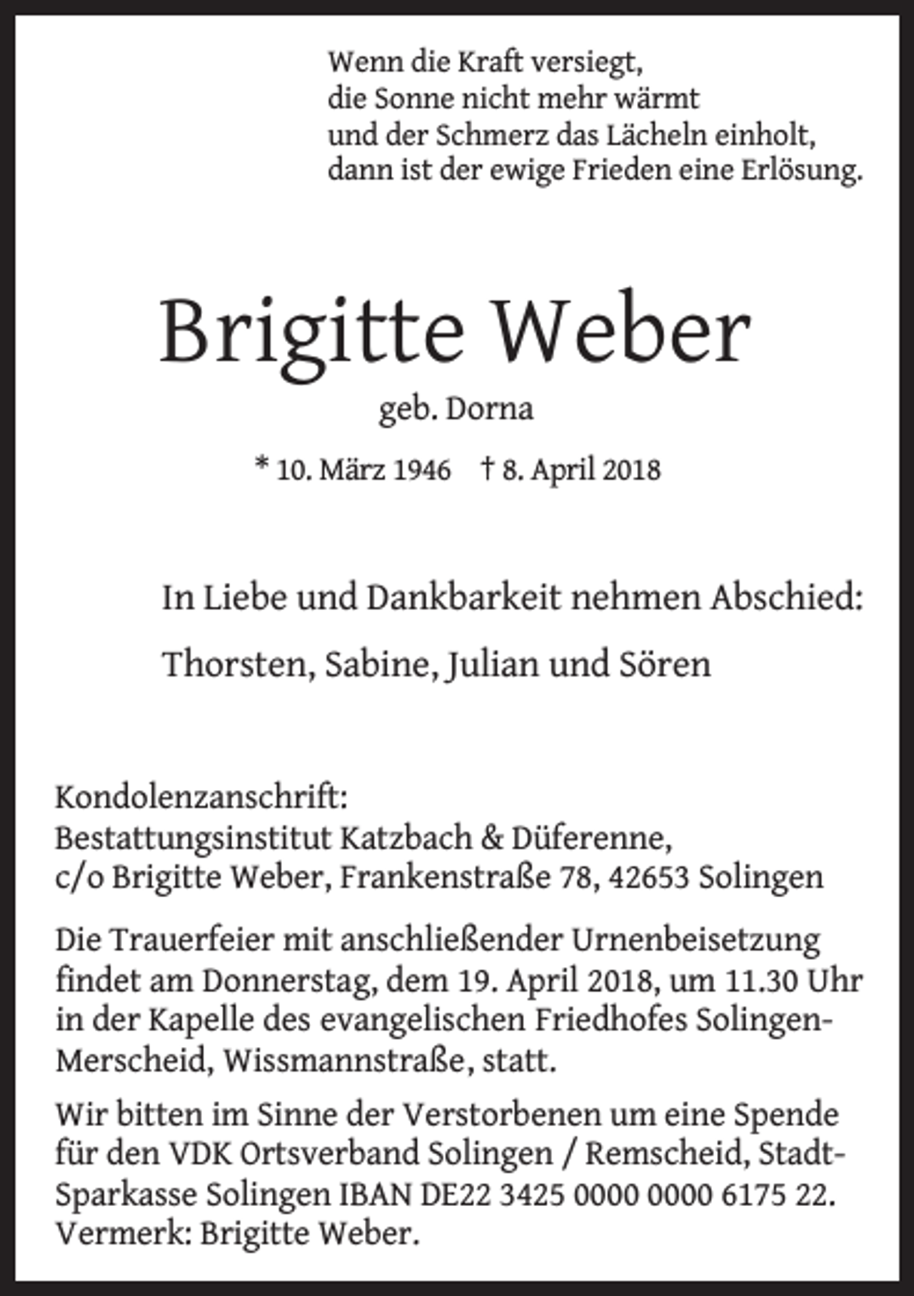 <p>Wenn die Kraft versiegt,<br />die Sonne nicht mehr wärmt<br />und der Schmerz das Lächeln einholt,<br />dann ist der ewige Frieden eine Erlösung.</p><p>Brigitte Weber<br />geb. Dorna</p><p>* 10. März 1946 † 8. April 2018</p><p>In Liebe und Dankbarkeit nehmen Abschied:<br />Thorsten, Sabine, Julian und Sören<br />Kondolenzanschrift:<br />Bestattungsinstitut Katzbach &amp; Düferenne,<br />c/o Brigitte Weber, Frankenstraße 78, 42653 Solingen<br />Die Trauerfeier mit anschließender Urnenbeisetzung<br />findet am Donnerstag, dem 19. April 2018, um 11.30 Uhr<br />in der Kapelle des evangelischen Friedhofes SolingenMerscheid, Wissmannstraße , statt.<br />Wir bitten im Sinne der Verstorbenen um eine Spende<br />für den VDK Ortsverband Solingen / Remscheid, StadtSparkasse Solingen IBAN DE22 3425 6175 22.<br />Vermerk: Brigitte Weber.</p>