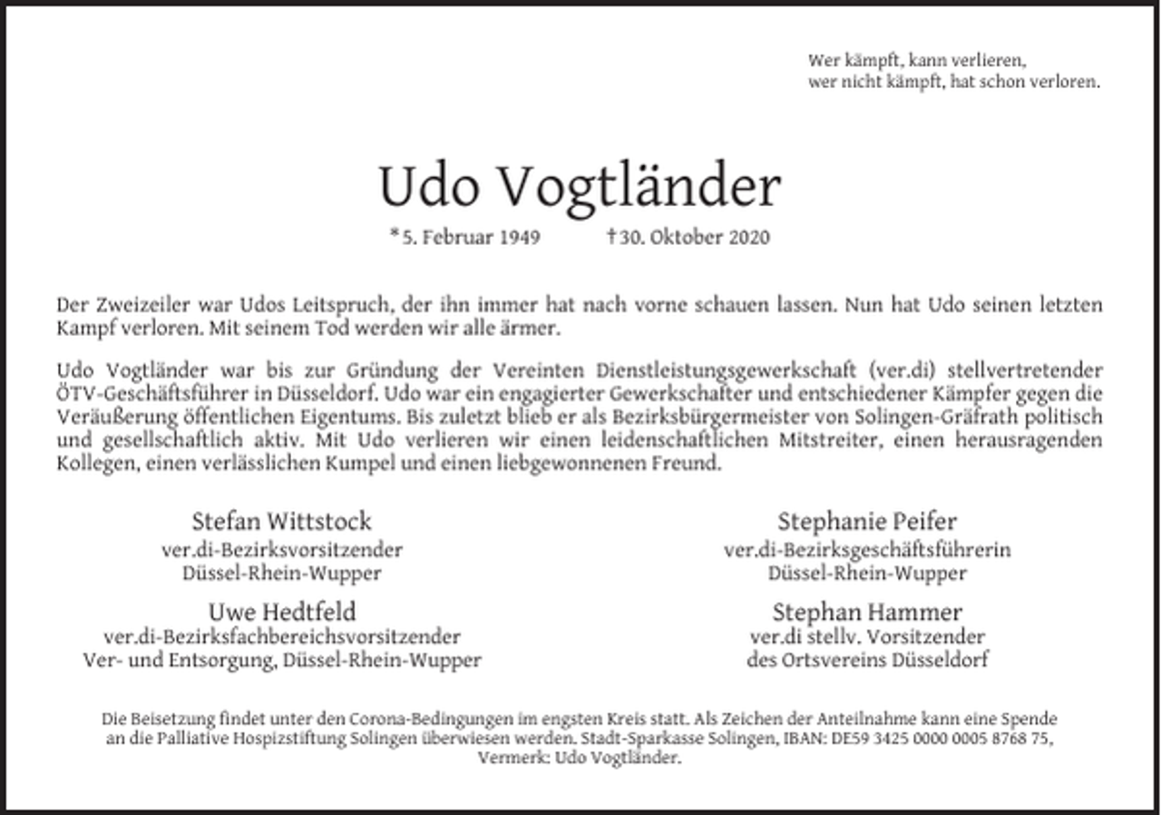 <p>Wer kämpft, kann verlieren,<br />wer nicht kämpft, hat schon verloren.</p><p>Udo Vogtländer<br />* 5. Februar 1949</p><p>† 30. Oktober 2020</p><p>Der Zweizeiler war Udos Leitspruch, der ihn immer hat nach vorne schauen lassen. Nun hat Udo seinen letzten<br />Kampf verloren. Mit seinem Tod werden wir alle ärmer.<br />Udo Vogtländer war bis zur Gründung der Vereinten Dienstleistungsgewerkschaft (ver.di) stellvertretender<br />ÖTV-Geschäftsführer in Düsseldorf. Udo war ein engagierter Gewerkschafter und entschiedener Kämpfer gegen die<br />Veräußerung öffentlichen Eigentums. Bis zuletzt blieb er als Bezirksbürgermeister von Solingen-Gräfrath politisch<br />und gesellschaftlich aktiv. Mit Udo verlieren wir einen leidenschaftlichen Mitstreiter, einen herausragenden<br />Kollegen, einen verlässlichen Kumpel und einen liebgewonnenen Freund.</p><p>Stefan Wittstock</p><p>ver.di-Bezirksvorsitzender<br />Düssel-Rhein-Wupper</p><p>Uwe Hedtfeld</p><p>ver.di-Bezirksfachbereichsvorsitzender<br />Ver- und Entsorgung, Düssel-Rhein-Wupper</p><p>Stephanie Peifer</p><p>ver.di-Bezirksgeschäftsführerin<br />Düssel-Rhein-Wupper</p><p>Stephan Hammer</p><p>ver.di stellv. Vorsitzender<br />des Ortsvereins Düsseldorf</p><p>Die Beisetzung ﬁndet unter den Corona-Bedingungen im engsten Kreis statt. Als Zeichen der Anteilnahme kann eine Spende<br />an die Palliative Hospizstiftung Solingen überwiesen werden. Stadt-Sparkasse Solingen, IBAN: DE59 3425 05 8768 75,<br />Vermerk: Udo Vogtländer.</p>